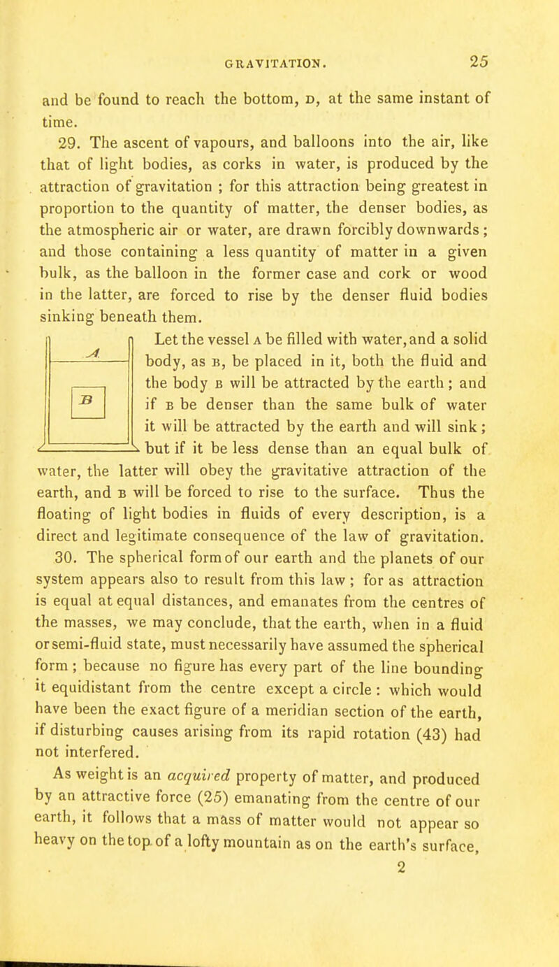 and be found to reach the bottom, d, at the same instant of time. 29. The ascent of vapours, and balloons into the air, like that of light bodies, as corks in water, is produced by the attraction of gravitation ; for this attraction being greatest in proportion to the quantity of matter, the denser bodies, as the atmospheric air or water, are drawn forcibly downwards; and those containing a less quantity of matter in a given bulk, as the balloon in the former case and cork or wood in the latter, are forced to rise by the denser fluid bodies sinking beneath them. Let the vessel a be filled with water, and a solid body, as b, be placed in it, both the fluid and the body b will be attracted by the earth; and if b be denser than the same bulk of water it will be attracted by the earth and will sink; but if it be less dense than an equal bulk of water, the latter will obey the gravitative attraction of the earth, and b will be forced to rise to the surface. Thus the floating of light bodies in fluids of every description, is a direct and legitimate consequence of the law of gravitation. 30. The spherical form of our earth and the planets of our system appears also to result from this law ; for as attraction is equal at equal distances, and emanates from the centres of the masses, we may conclude, that the earth, when in a fluid or semi-fluid state, must necessarily have assumed the spherical form ; because no figure has every part of the line bounding it equidistant from the centre except a circle : which would have been the exact figure of a meridian section of the earth, if disturbing causes arising from its rapid rotation (43) had not interfered. As weight is an acquired property of matter, and produced by an attractive force (25) emanating from the centre of our earth, it follows that a mass of matter would not appear so heavy on the top of a lofty mountain as on the earth's surface, 2
