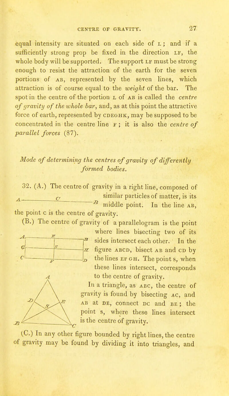 equal intensity are situated on each side of l ; and if a sufficiently strong prop be fixed in the direction lf, the whole body will be supported. The support lf must be strong enough to resist the attraction of the earth for the seven portions of ab, represented by the seven lines, which attraction is of course equal to the weight of the bar. The spot in the centre of the portion l of ab is called the centre of gravity of the whole bar, and, as at this point the attractive force of earth, represented by cdeghk, may be supposed to be concentrated in the centre line v ; it is also the centre of parallel forces (87). Mode of determining the centres of gravity of differently formed bodies. 32. (A.) The centre of gravity in a right line, composed of c similar particles of matter, is its s middle point. In the line ab, the point c is the centre of gravity. (B.) The centre of gravity of a parallelogram is the point where lines bisecting: two of its sides intersect each other. In the CL_ 1 A1 the lines ef gh. The point s, when these lines intersect, corresponds to the centre of gravity. In a triangle, as abc, the centre of gravity is found by bisecting ac, and ab at de, connect dc and be ; the point s, where these lines intersect is the centre of gravity. (C.) In any other figure bounded by right lines, the centre of gravity may be found by dividing it into triangles, and
