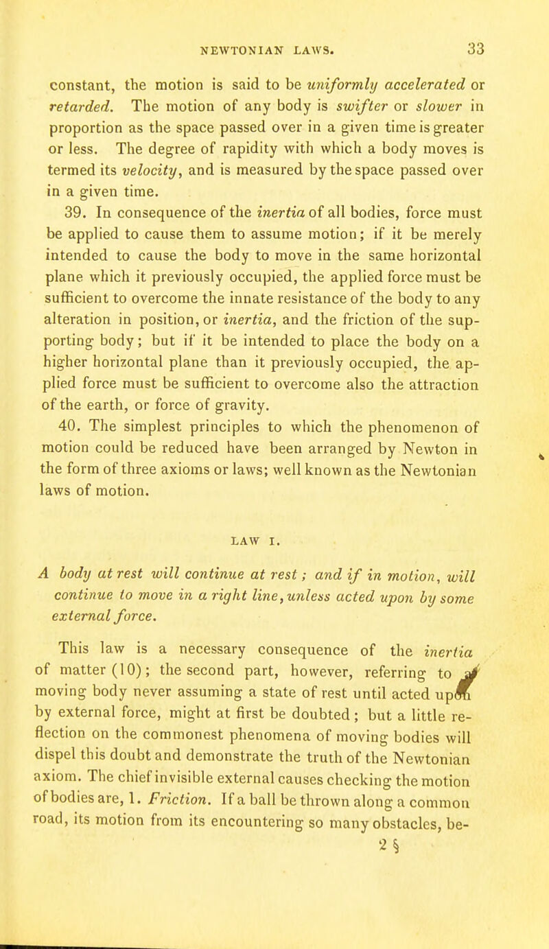 constant, the motion is said to be uniformly accelerated or retarded. The motion of any body is swifter or slower in proportion as the space passed over in a given time is greater or less. The degree of rapidity with which a body moves is termed its velocity, and is measured by the space passed over in a given time. 39. In consequence of the inertia of all bodies, force must be applied to cause them to assume motion; if it be merely intended to cause the body to move in the same horizontal plane which it previously occupied, the applied force must be sufficient to overcome the innate resistance of the body to any alteration in position, or inertia, and the friction of the sup- porting body; but if it be intended to place the body on a higher horizontal plane than it previously occupied, the ap- plied force must be sufficient to overcome also the attraction of the earth, or force of gravity. 40. The simplest principles to which the phenomenon of motion could be reduced have been arranged by Newton in the form of three axioms or laws; well known as the Newtonian laws of motion. LAW I. .4 body at rest will continue at rest; and if in motion, will continue to move in a right line, unless acted upon by some external force. This law is a necessary consequence of the inertia of matter (10); the second part, however, referring to s/ moving body never assuming a state of rest until acted up<C by external force, might at first be doubted; but a little re- flection on the commonest phenomena of moving bodies will dispel this doubt and demonstrate the truth of the Newtonian axiom. The chief invisible external causes checking the motion of bodies are, 1. Friction. If a ball be thrown along a common road, its motion from its encountering so many obstacles, be-