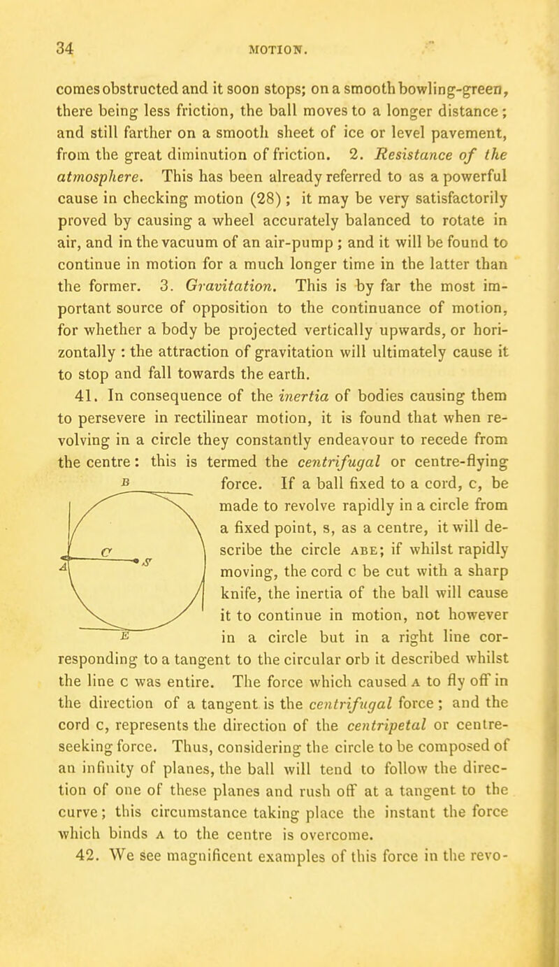 comes obstructed and it soon stops; on a smooth bowling-green, there being less friction, the ball moves to a longer distance; and still farther on a smooth sheet of ice or level pavement, from the great diminution of friction. 2. Resistance of the atmosphere. This has been already referred to as a powerful cause in checking motion (28); it may be very satisfactorily proved by causing a wheel accurately balanced to rotate in air, and in the vacuum of an air-pump ; and it will be found to continue in motion for a much longer time in the latter than the former. 3. Gravitation. This is by far the most im- portant source of opposition to the continuance of motion, for whether a body be projected vertically upwards, or hori- zontally : the attraction of gravitation will ultimately cause it to stop and fall towards the earth. 41. In consequence of the inertia of bodies causing them to persevere in rectilinear motion, it is found that when re- volving in a circle they constantly endeavour to recede from the centre: this is termed the centrifugal or centre-flying force. If a ball fixed to a cord, c, be ^\ made to revolve rapidly in a circle from \ a fixed point, s, as a centre, it will de- \ scribe the circle abe; if whilst rapidly moving, the cord c be cut with a sharp J knife, the inertia of the ball will cause it to continue in motion, not however in a circle but in a right line cor- responding to a tangent to the circular orb it described whilst the line c was entire. The force which caused a to fly off in the direction of a tangent is the centrifugal force ; and the cord c, represents the direction of the centripetal or centre- seeking force. Thus, considering the circle to be composed of an infinity of planes, the ball will tend to follow the direc- tion of one of these planes and rush off at a tangent to the curve; this circumstance taking place the instant the force which binds a to the centre is overcome. 42. We see magnificent examples of this force in the revo-