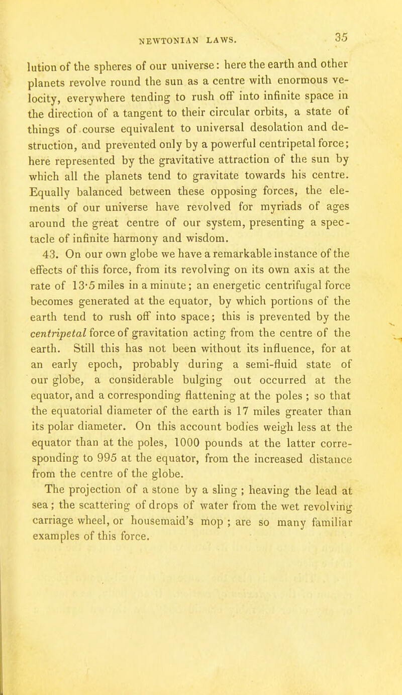 lution of the spheres of our universe: here the earth and other planets revolve round the sun as a centre with enormous ve- locity, everywhere tending to rush off into infinite space in the direction of a tangent to their circular orbits, a state of things of course equivalent to universal desolation and de- struction, and prevented only by a powerful centripetal force; here represented by the gravitative attraction of the sun by which all the planets tend to gravitate towards his centre. Equally balanced between these opposing forces, the ele- ments of our universe have revolved for myriads of ages around the great centre of our system, presenting a spec- tacle of infinite harmony and wisdom. 43. On our own globe we have a remarkable instance of the effects of this force, from its revolving on its own axis at the rate of 13-5 miles in a minute; an energetic centrifugal force becomes generated at the equator, by which portions of the earth tend to rush off into space; this is prevented by the centripetal force of gravitation acting from the centre of the earth. Still this has not been without its influence, for at an early epoch, probably during a semi-fluid state of our globe, a considerable bulging out occurred at the equator, and a corresponding flattening at the poles ; so that the equatorial diameter of the earth is 17 miles greater than its polar diameter. On this account bodies weigh less at the equator than at the poles, 1000 pounds at the latter corre- sponding to 995 at the equator, from the increased distance from the centre of the globe. The projection of a stone by a sling ; heaving the lead at sea; the scattering of drops of water from the wet revolving carriage wheel, or housemaid's mop ; are so many familiar examples of this force.