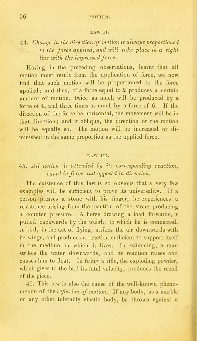 LAW II. 44. Change in the direction of motion is always proportioned to the force applied, and will take place in a right line with the impressed force. Having in the preceding observations, learnt that all motion must result from the application of force, we now find that such motion will be proportioned to the force applied; and thus, if a force equal to 2 produces a certain amount of motion, twice as much will be produced by a force of 4, and three times as much by a force of 6. If the direction of the force be horizontal, the movement will be in that direction; and if oblique, the direction of the motion will be equally so. The motion will be increased or di- minished in the same proportion as the applied force. LAW III. 45. All action is attended by its corresponding reaction, equal in force and opposed in direction. The existence of this law is so obvious that a very few examples will be sufficient to prove its universality. If a person presses a stone with his finger, he experiences a resistance arising from the reaction of the stone producing a counter pressure. A horse drawing a load forwards, is pulled backwards by the weight to which he is connected. A bird, in the act of flying, strikes the air downwards with its wings, and produces a reaction sufficient to support itself in the medium in which it lives. In swimming, a man strikes the water downwards, and its reaction raises and causes him to float. In firing a rifle, the exploding powder, which gives to the ball its fatal velocity, produces the recoil of the piece. 46. This law is also the cause of the well-known pheno- menon of the reflexion of motion. If any body, as a marble or any other tolerably elastic body, be thrown against a