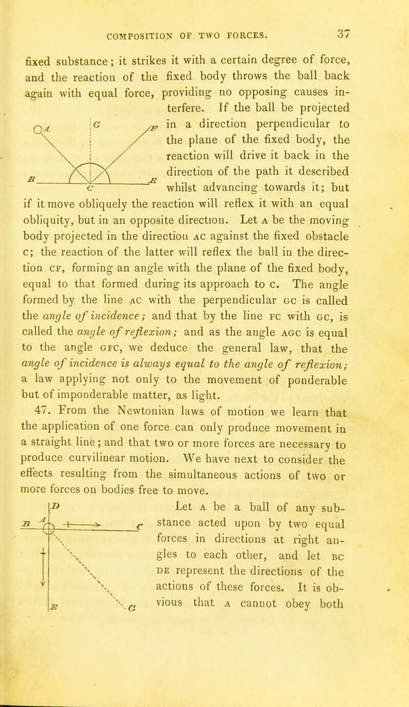 fixed substance; it strikes it with a certain degree of force, and the reaction of the fixed body throws the ball back again with equal force, providing no opposing causes in- terfere. If the ball be projected \c „ in a direction perpendicular to \. / the plane of the fixed body, the \^ j y reaction will drive it back in the ^ direction of the path it described c whilst advancing towards it; but if it move obliquely the reaction will reflex it with an equal obliquity, but in an opposite direction. Let a be the moving body projected in the direction ac against the fixed obstacle c; the reaction of the latter will reflex the ball in the direc- tiou cf, forming an angle with the plane of the fixed body, equal to that formed during its approach to c. The angle formed by the line ac with the perpendicular gc is called the angle of incidence; and that by the line re with gc, is called the angle of reflexion; and as the angle agc is equal to the angle gfc, we deduce the general law, that the angle of incidence is always equal to the angle of reflexion; a law applying not only to the movement of ponderable but of imponderable matter, as light. 47. From the Newtonian laws of motion we learn that the application of one force can only produce movement in a straight line; and that two or more forces are necessary to produce curvilinear motion. We have next to consider the effects resulting from the simultaneous actions of two or more forces on bodies free to move. Let a be a ball of any sub- stance acted upon by two equal forces in directions at right an- gles to each other, and let bc de represent the directions of the actions of these forces. It is ob- vious that a cannot obey both *4 J) < y r E s V \ \ \