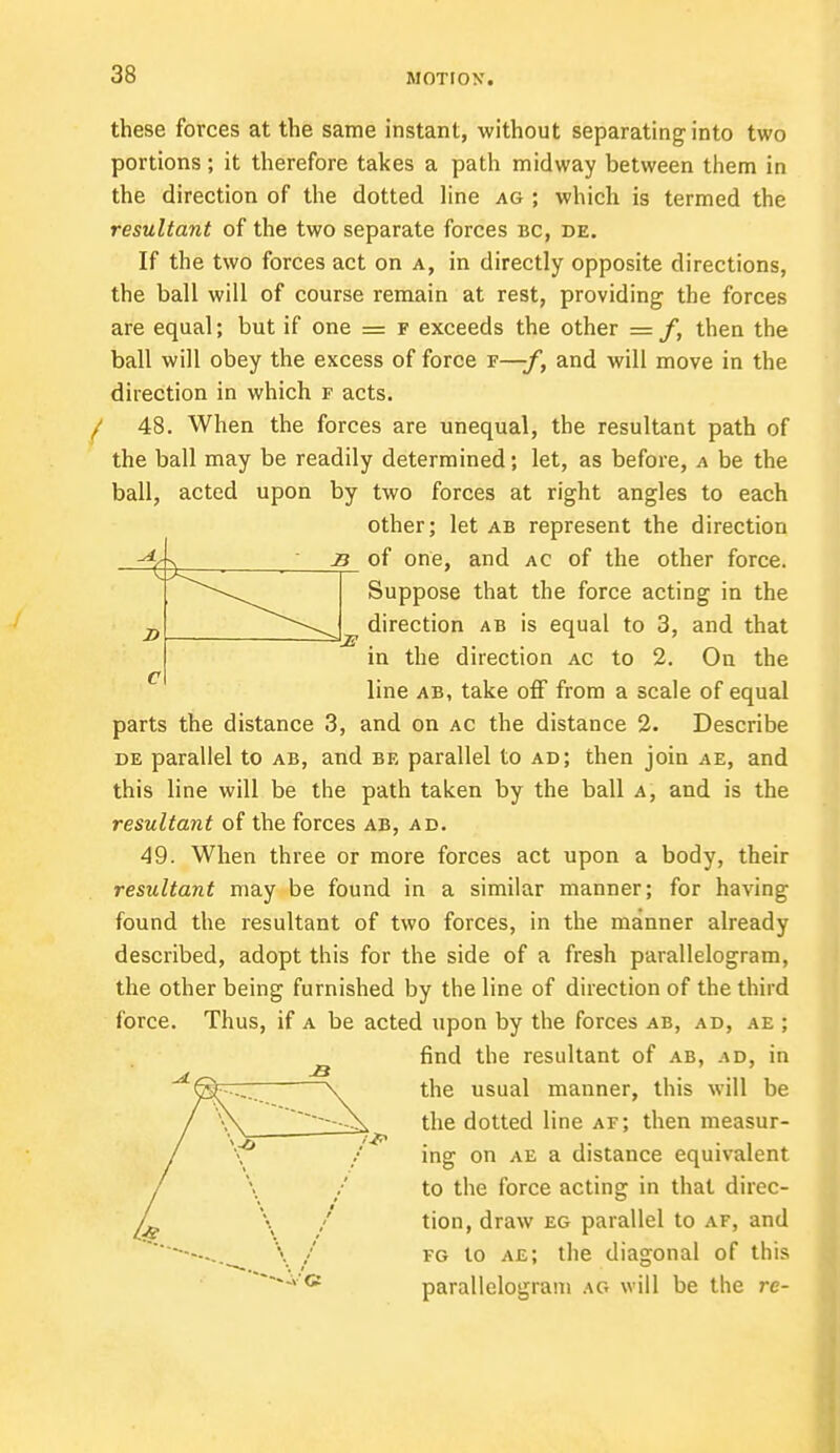 these forces at the same instant, without separating into two portions; it therefore takes a path midway between them in the direction of the dotted line ag ; which is termed the resultant of the two separate forces bc, de. If the two forces act on a, in directly opposite directions, the ball will of course remain at rest, providing the forces are equal; but if one = f exceeds the other = /, then the ball will obey the excess of force f—f, and will move in the direction in which f acts. / 48. When the forces are unequal, the resultant path of the ball may be readily determined; let, as before, a be the ball, acted upon by two forces at right angles to each other; let ab represent the direction s of one, and ac of the other force. Suppose that the force acting in the s direction ab is equal to 3, and that in the direction ac to 2. On the line ab, take off from a scale of equal parts the distance 3, and on ac the distance 2. Describe de parallel to ab, and be parallel to ad; then join ae, and this line will be the path taken by the ball a, and is the resultant of the forces ab, ad. 49. When three or more forces act upon a body, their resultant may be found in a similar manner; for having found the resultant of two forces, in the manner already described, adopt this for the side of a fresh parallelogram, the other being furnished by the line of direction of the third force. Thus, if a be acted upon by the forces ab, ad, ae ; find the resultant of ab, ad, in the usual manner, this will be the dotted line af; then measur- ing on ae a distance equivalent to the force acting in that dircc- / tion, draw eg parallel to af, and \ I fg to ae; the diagonal of this *«A'G parallelogram ag will be the re-