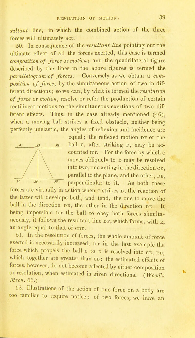 RESOLUTION OF MOTION. sultant line, in which the combined action of the three forces will ultimately act. 50. In consequence of the resultant line pointing out the ultimate effect of all the forces exerted, this case is termed composition of force ox motion; and the quadrilateral figure described by the lines in the above figures is termed the parallelogram of forces. Conversely as we obtain a com- position of force, by the simultaneous action of two in dif- ferent directions; so we can, by what is termed the resolution of force or motion, resolve or refer the production of certain rectilinear motions to the simultaneous exertions of two dif- ferent effects. Thus, in the case already mentioned (46), when a moving ball strikes a fixed obstacle, neither being perfectly unelastic, the angles of reflexion and incidence are equal; the reflexed motion df of the _z» ball c, after striking d, may be ac- Kcounted for. For the force by which c moves obliquely to d may be resolved into two, one acting in the direction ce, parallel to the plane, and the other, de, ^ perpendicular to it. As both these forces are virtually in action when c strikes d, the reaction of the latter will develope both, and tend, the one to move the ball in the direction db, the other in the direction de. It being impossible for the ball to obey both forces simulta- neously, it follows the resultant line df, which forms, with e, an angle equal to that of cde. 51. In the resolution of forces, the whole amount of force exerted is necessarily increased, for in the last example the force which propels the ball c to d is resolved into ce, ed, which together are greater than cd; the estimated effects of forces, however, do not become affected by either composition or resolution, when estimated in given directions. (Wood's Mech. 66.) 52. Illustrations of the action of one force on a body are too familiar to require notice; of two forces, we have an