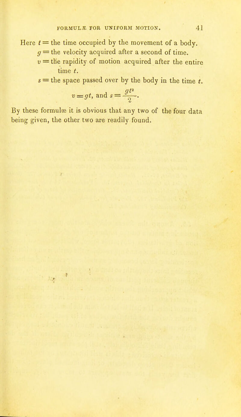Here t = the time occupied by the movement of a body. g = the velocity acquired after a second of time. v = the rapidity of motion acquired after the entire time t. s = the space passed over by the body in the time t. 9* v = gt, and s — ■ ■. By these formulae it is obvious that any two of the four data being given, the other two are readily found. ji