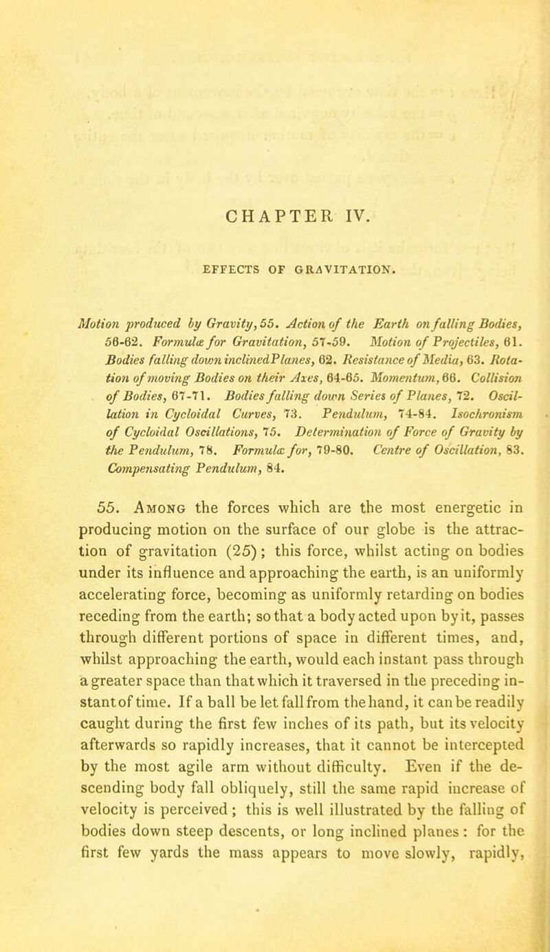 CHAPTER IV. EFFECTS OF GRAVITATION. Motion produced by Gravity, 55. Action of the Earth on falling Bodies, 56-62. Formula for Gravitation, 57-59. Motion of Projectiles, 61. Bodies falling down inclinedPlanes, 62. Resistance of Media, 63. Rota- tion of moving Bodies on their Axes, 64-65. Momentum, 66. Collision of Bodies, 67-71. Bodies falling down Series of Planes, 72. Oscil- lation in Cycloidal Curves, 73. Pendulum, 74-84. Isochronism of Cycloidal Oscillations, 75. Determination of Force of Gravity by the Pendulum, 78. Formula: for, 79-80. Centre of Oscillation, 83. Compensating Pendulum, 84. 55. Among the forces which are the most energetic in producing motion on the surface of our globe is the attrac- tion of gravitation (25); this force, whilst acting on bodies under its influence and approaching the earth, is an uniformly accelerating force, becoming as uniformly retarding on bodies receding from the earth; so that a body acted upon byit, passes through different portions of space in different times, and, whilst approaching the earth, would each instant pass through a greater space than that which it traversed in the preceding in- stantoftime. If a ball be let fall from the hand, it can be readily caught during the first few inches of its path, but its velocity afterwards so rapidly increases, that it cannot be intercepted by the most agile arm without difficulty. Even if the de- scending body fall obliquely, still the same rapid increase of velocity is perceived; this is well illustrated by the falling of bodies down steep descents, or long inclined planes: for the first few yards the mass appears to move slowly, rapidly,