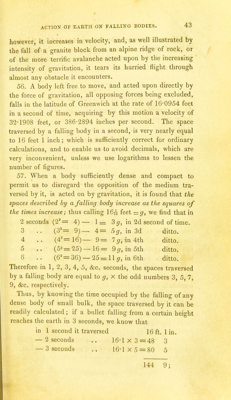 however, it increases in velocity, and, as well illustrated by the fall of a granite block from an alpine ridge of rock, or of the more terrific avalanche acted upon by the increasing intensity of gravitation, it tears its hurried flight through almost any obstacle it encounters. 56. A body left free to move, and acted upon directly by the force of gravitation, all opposing forces being excluded, falls in the latitude of Greenwich at the rate of 16-0954 feet in a second of time, acquiring by this motion a velocity of 32-1908 feet, or 386-2894 inches per second. The space traversed by a falling body in a second, is very nearly equal to 16 feet 1 inch; which is sufficiently correct for ordinary calculations, and to enable us to avoid decimals, which are very inconvenient, unless we use logarithms to lessen the number of figures. 57. When a body sufficiently dense and compact to permit us to disregard the opposition of the medium tra- versed by it, is acted on by gravitation, it is found that the spaces described by a falling body increase as the squares of the times increase; thus calling 16^ feet = g, we find that in 2 seconds (22 = 4) — 1 = 3g, in 2d second of time. 3 .. (32= 9)— 4= 5g, in 3d ditto. 4 (42=16) — 9= lg, in 4th ditto. 5 .. (5*=25) —16= 9g, in 5th ditto. 8 .. (62 = 36) — 25 = 11 g, in 6th ditto. Therefore in 1, 2, 3, 4, 5, &c. seconds, the spaces traversed by a falling body are equal to g, X the odd numbers 3, 5, 7, 9, &c. respectively. Thus, by knowing the time occupied by the falling of any dense body of small bulk, the space traversed by it can be readily calculated; if a bullet falling from a certain height reaches the earth in 3 seconds, we know that in 1 second it traversed 16 ft. 1 in. — 2 seconds .. 16-1x3=48 3 — 3 seconds .. 16-1x5 = 80 5 144 9;