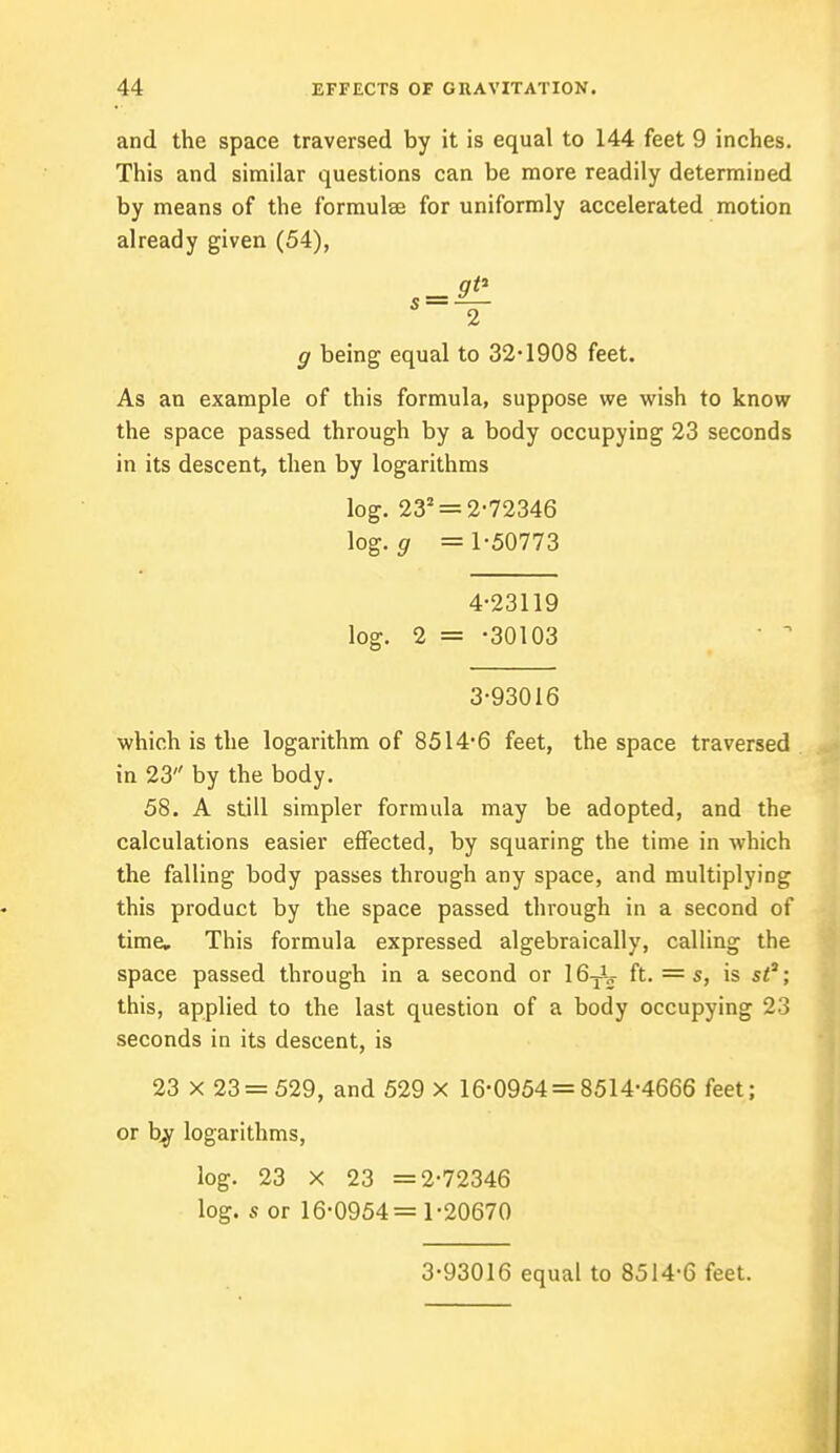 and the space traversed by it is equal to 144 feet 9 inches. This and similar questions can be more readily determined by means of the formulae for uniformly accelerated motion already given (54), g being equal to 32-1908 feet. As an example of this formula, suppose we wish to know the space passed through by a body occupying 23 seconds in its descent, then by logarithms log. 232 = 2-72 3 46 log. g = 1-50773 4-23119 log. 2 = -30103 3-93016 which is the logarithm of 8514-6 feet, the space traversed in 23 by the body. 58. A still simpler formula may be adopted, and the calculations easier effected, by squaring the time in which the falling body passes through any space, and multiplying this product by the space passed through in a second of time. This formula expressed algebraically, calling the space passed through in a second or 16TV ft. = s, is st; this, applied to the last question of a body occupying 23 seconds in its descent, is 23 x 23 = 529, and 529 X 16-0954 = 8514-4666 feet; or by logarithms, log. 23 X 23 =2-72346 log. s or 16-0954=1-20670 3-93016 equal to 8514-6 feet.
