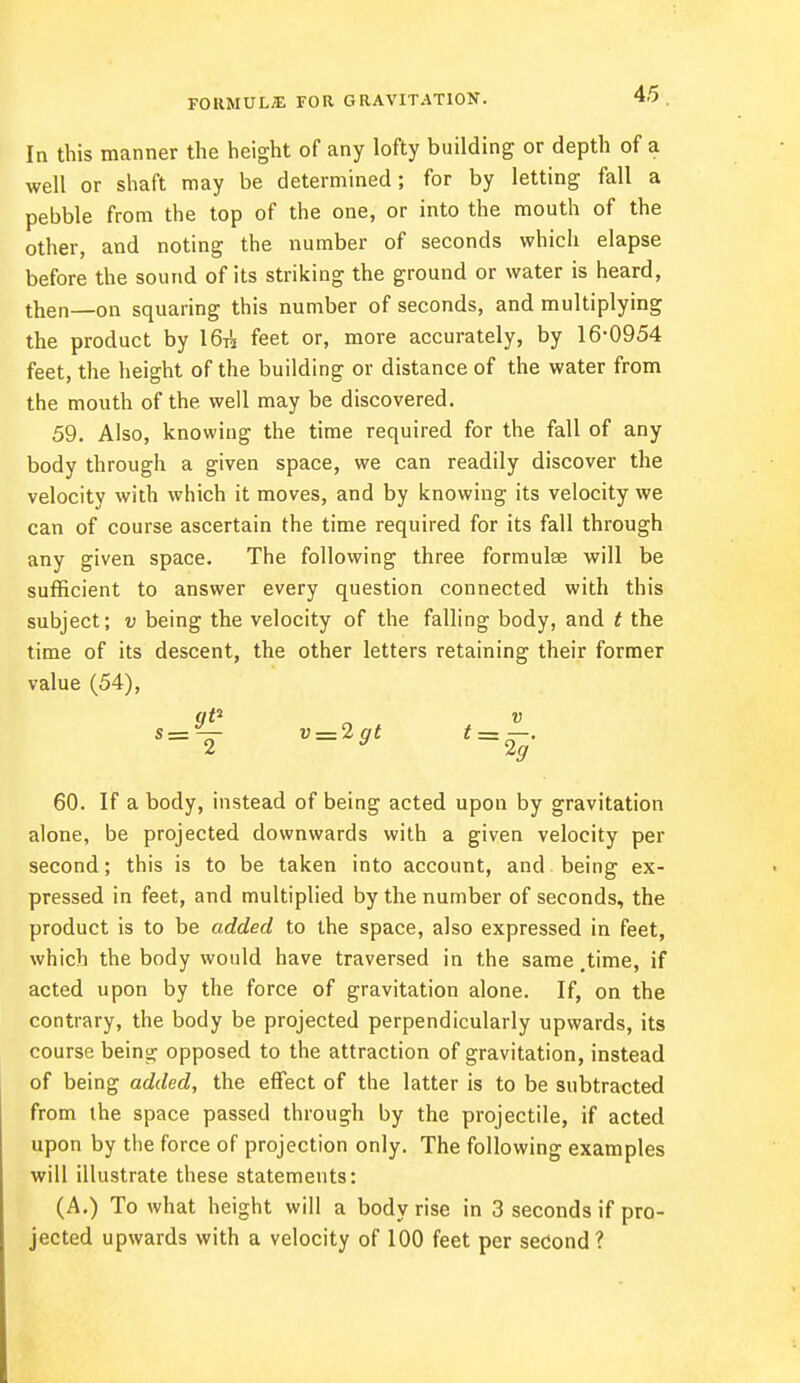 FORMULA for gravitation. In this manner the height of any lofty building or depth of a well or shaft may be determined; for by letting fall a pebble from the top of the one, or into the mouth of the other, and noting the number of seconds which elapse before the sound of its striking the ground or water is heard, then—on squaring this number of seconds, and multiplying the product by 16-k feet or, more accurately, by 16-0954 feet, the height of the building or distance of the water from the mouth of the well may be discovered. 59. Also, knowing the time required for the fall of any body through a given space, we can readily discover the velocity with which it moves, and by knowing its velocity we can of course ascertain the time required for its fall through any given space. The following three formulae will be sufficient to answer every question connected with this subject; v being the velocity of the falling body, and t the time of its descent, the other letters retaining their former value (54), qP „ v s=— v = 2gt t = —. 60. If a body, instead of being acted upon by gravitation alone, be projected downwards with a given velocity per second; this is to be taken into account, and being ex- pressed in feet, and multiplied by the number of seconds, the product is to be added to the space, also expressed in feet, which the body would have traversed in the same .time, if acted upon by the force of gravitation alone. If, on the contrary, the body be projected perpendicularly upwards, its course being opposed to the attraction of gravitation, instead of being added, the effect of the latter is to be subtracted from the space passed through by the projectile, if acted upon by the force of projection only. The following examples will illustrate these statements: (A.) To what height will a body rise in 3 seconds if pro- jected upwards with a velocity of 100 feet per second?