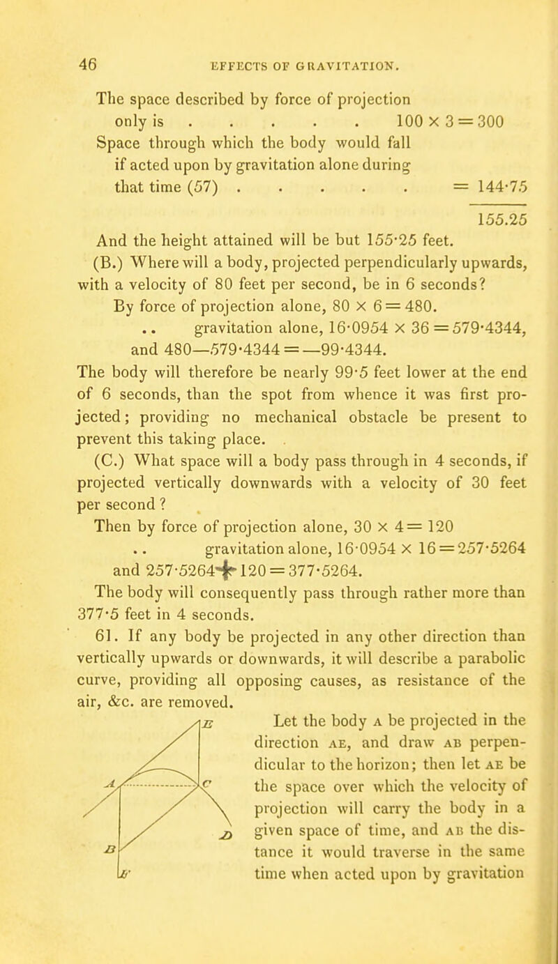 The space described by force of projection only is 100 x 3 = 300 Space through which the body would fall if acted upon by gravitation alone during that time (57) = 144-7.5 155.25 And the height attained will be but 155-25 feet. (B.) Where will a body, projected perpendicularly upwards, with a velocity of 80 feet per second, be in 6 seconds? By force of projection alone, 80 X 6 = 480. gravitation alone, 16-0954 X 36 = 579-4344, and 480—579-4344 = —99-4344. The body will therefore be nearly 99-5 feet lower at the end of 6 seconds, than the spot from whence it was first pro- jected ; providing no mechanical obstacle be present to prevent this taking place. . (C.) What space will a body pass through in 4 seconds, if projected vertically downwards with a velocity of 30 feet per second ? Then by force of projection alone, 30 X 4 = 120 gravitation alone, 16-0954 x 16 = 257-5264 and 257-5264^120 = 377-5264. The body will consequently pass through rather more than 377-5 feet in 4 seconds. 61. If any body be projected in any other direction than vertically upwards or downwards, it will describe a parabolic curve, providing all opposing causes, as resistance of the air, &c. are removed. Let the body a be projected in the direction ae, and draw ab perpen- dicular to the horizon; then let ae be the space over which the velocity of \ projection will carry the body in a 2) given space of time, and ab the dis- tance it would traverse in the same time when acted upon by gravitation
