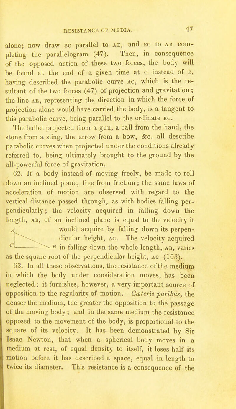 RESISTANCE OF MEDIA. alone; now draw bc parallel to ae, and EC to ab com- pleting the parallelogram (47). Then, in consequence of the opposed action of these two forces, the body will be found at the end of a given time at c instead of £, having described the parabolic curve ac, which is the re- sultant of the two forces (47) of projection and gravitation ; the line ae, representing the direction in which the force of projection alone would have carried the body, is a tangent to this parabolic curve, being parallel to the ordinate bc. The bullet projected from a gun, a ball from the hand, the stone from a sling, the arrow from a bow, &c. all describe parabolic curves when projected under the conditions already referred to, being ultimately brought to the ground by the all-powerful force of gravitation. 62. If a body instead of moving freely, be made to roll down an inclined plane, free from friction ; the same laws of acceleration of motion are observed with regard to the vertical distance passed through, as with bodies falling per- pendicularly ; the velocity acquired in falling down the length, ab, of an inclined plane is equal to the velocity it ^ would acquire by falling down its perpen- dicular height, ac The velocity acquired 71 in falling down the whole length, ab, varies as the square root of the perpendicular height, ac (103). 63. In all these observations, the resistance of the medium in which the body under consideration moves, has been neglected; it furnishes, however, a very important source of opposition to the regularity of motion. Ceteris paribus, the denser the medium, the greater the opposition to the passage of the moving body; and in the same medium the resistance opposed to the movement of the body, is proportional to the square of its velocity. It has been demonstrated by Sir Isaac Newton, that when a spherical body moves in a medium at rest, of equal density to itself, it loses half its motion before it has described a space, equal in length to twice its diameter. This resistance is a consequence of the