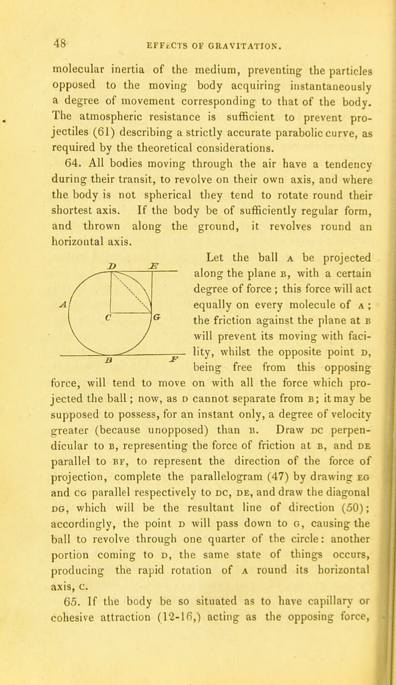 molecular inertia of the medium, preventing the particles opposed to the moving body acquiring instantaneously a degree of movement corresponding to that of the body. The atmospheric resistance is sufficient to prevent pro- jectiles (61) describing a strictly accurate parabolic curve, as required by the theoretical considerations. 64. All bodies moving through the air have a tendency during their transit, to revolve on their own axis, and where the body is not spherical they tend to rotate round their shortest axis. If the body be of sufficiently regular form, and thrown along the ground, it revolves round an horizontal axis. Let the ball a be projected along the plane b, with a certain degree of force; this force will act equally on every molecule of a ; the friction against the plane at b will prevent its moving with faci- lity, whilst the opposite point d, being free from this opposing force, will tend to move on with all the force which pro- jected the ball; now, as d cannot separate from b; it may be supposed to possess, for an instant only, a degree of velocity greater (because unopposed) than b. Draw dc perpen- dicular to b, representing the force of frictiou at b, and de parallel to bf, to represent the direction of the force of projection, complete the parallelogram (47) by drawing eg and cg parallel respectively to dc, de, and draw the diagonal dg, which will be the resultant line of direction (50); accordingly, the point d will pass down to g, causing the ball to revolve through one quarter of the circle: another portion coming to d, the same state of things occurs, producing the rapid rotation of a round its horizontal axis, c. 65. If the body be so situated as to have capillary or cohesive attraction (12-16,) acting as the opposing force,