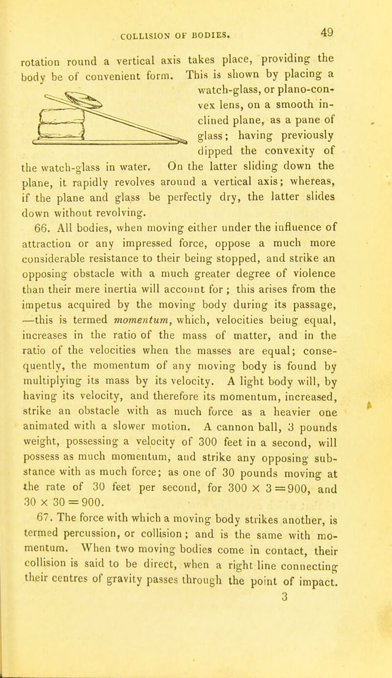 COLLISION OF BODIES. rotation round a vertical axis takes place, providing; the body be of convenient form. This is shown by placing a watch-glass, or plano-con- vex lens, on a smooth in- clined plane, as a pane of glass; having previously dipped the convexity of the watch-glass in water. On the latter sliding down the plane, it rapidly revolves around a vertical axis; whereas, if the plane and glass be perfectly dry, the latter slides down without revolving. 66. All bodies, when moving either under the influence of attraction or any impressed force, oppose a much more considerable resistance to their being stopped, and strike an opposing obstacle with a much greater degree of violence than their mere inertia will account for ; this arises from the impetus acquired by the moving body during its passage, —this is termed momentum, which, velocities beiug equal, increases in the ratio of the mass of matter, and in the ratio of the velocities when the masses are equal; conse- quently, the momentum of any moving body is found by multiplying its mass by its velocity. A light body will, by having its velocity, and therefore its momentum, increased, strike an obstacle with as much force as a heavier one animated with a slower motion. A cannon ball, 3 pounds weight, possessing a velocity of 300 feet in a second, will possess as much momentum, and strike any opposing sub- stance with as much force; as one of 30 pounds moving at the rate of 30 feet per second, for 300 X 3=900, and 30 X 30 = 900. 67. The force with which a moving body strikes another, is termed percussion, or collision; and is the same with mo- mentum. When two moving bodies come in contact, their collision is said to be direct, when a right line connecting their centres of gravity passes through the point of impact. 3