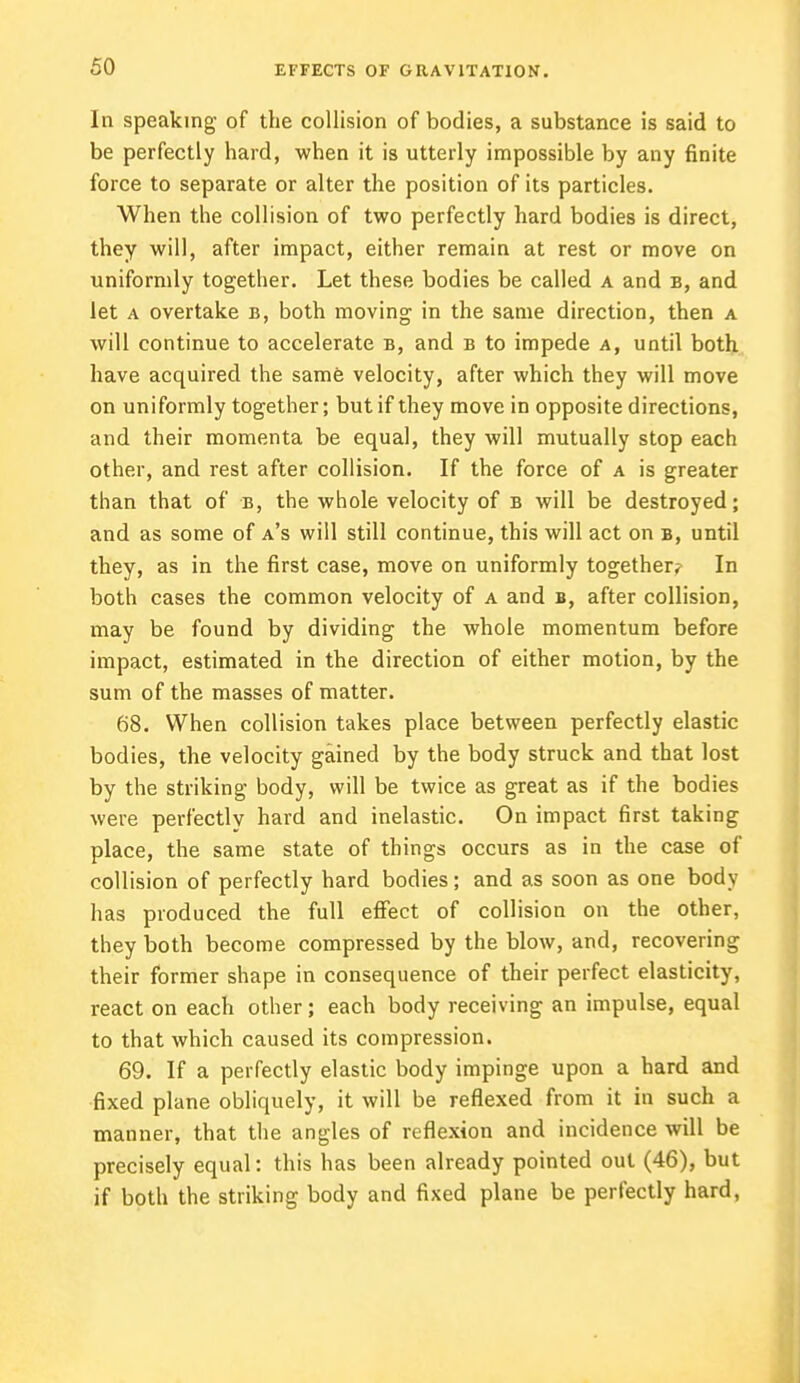 In speaking of the collision of bodies, a substance is said to be perfectly hard, when it is utterly impossible by any finite force to separate or alter the position of its particles. When the collision of two perfectly hard bodies is direct, they will, after impact, either remain at rest or move on uniformly together. Let these bodies be called a and b, and let a overtake b, both moving in the same direction, then a will continue to accelerate b, and b to impede a, until both have acquired the same velocity, after which they will move on uniformly together; but if they move in opposite directions, and their momenta be equal, they will mutually stop each other, and rest after collision. If the force of a is greater than that of b, the whole velocity of b will be destroyed; and as some of a's will still continue, this will act on b, until they, as in the first case, move on uniformly together? In both cases the common velocity of a and b, after collision, may be found by dividing the whole momentum before impact, estimated in the direction of either motion, by the sum of the masses of matter. 68. When collision takes place between perfectly elastic bodies, the velocity gained by the body struck and that lost by the striking body, will be twice as great as if the bodies were perfectly hard and inelastic. On impact first taking place, the same state of things occurs as in the case of collision of perfectly hard bodies; and as soon as one body has produced the full effect of collision on the other, they both become compressed by the blow, and, recovering their former shape in consequence of their perfect elasticity, react on each other; each body receiving an impulse, equal to that which caused its compression. 69. If a perfectly elastic body impinge upon a hard and fixed plane obliquely, it will be reflexed from it in such a manner, that the angles of reflexion and incidence will be precisely equal: this has been already pointed out (46), but if both the striking body and fixed plane be perfectly hard,