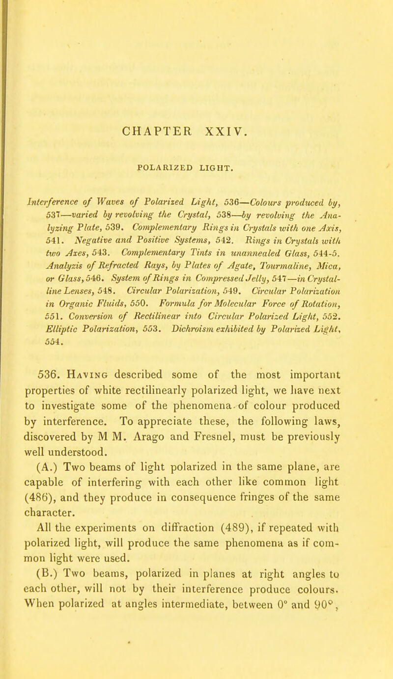 CHAPTER XXIV. POLARIZED LIGHT. Interference of Waves of Polarized Light, 536—Colours produced by, 537—varied by revolving the Crystal, 538—by revolving the Ana- lyzing Plate, 539. Complementary Rings in Crystals with one Axis, 541. Negative and Positive Systems, 542. Rings in Crystals with two Axes, 543. Complementary Tints in unannealed Glass, 544-5. Analyzis of Refracted Rays, by Plates of Agate, Tourmaline, Mica, or Glass, 546. System of Rings in Compressed Jelly, 547—in Crystal- line Lenses, 548. Circular Polarization, 549. Circular Polarization in Organic Fluids, 550. Formula for Molecular Force of Rotation, 551. Conversion of Rectilinear into Circular Polarized Light, 552. Elliptic Polarization, 553. Dichroism exhibited by Polarized Light, 554. 536. Having described some of the most important properties of white rectilinearly polarized light, we have next to investigate some of the phenomena, of colour produced by interference. To appreciate these, the following laws, discovered by M M. Arago and Fresnel, must be previously well understood. (A.) Two beams of light polarized in the same plane, are capable of interfering with each other like common light (486), and they produce in consequence fringes of the same character. All the experiments on diffraction (489), if repeated with polarized light, will produce the same phenomena as if com- mon light were used. (B.) Two beams, polarized in planes at right angles to each other, will not by their interference produce colours. When polarized at angles intermediate, between 0° and 90°,