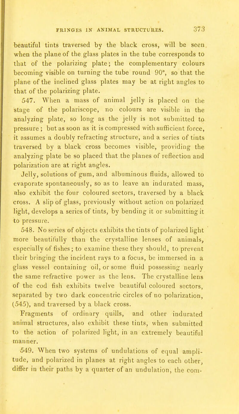 beautiful tints traversed by the black cross, will be seen, when the plane of the glass plates in the tube corresponds to that of the polarizing plate; the complementary colours becoming visible on turning the tube round 90°, so that the plane of the inclined glass plates may be at right angles to that of the polarizing plate. 547. When a mass of animal jelly is placed on the stage of the polariscope, no colours are visible in the analyzing plate, so long as the jelly is not submitted to pressure ; but as soon as it is compressed with sufficient force, it assumes a doubly refracting structure, and a series of tints traversed by a black cross becomes visible, providing the analyzing plate be so placed that the planes of reflection and polarization are at right angles. Jelly, solutions of gum, and albuminous fluids, allowed to evaporate spontaneously, so as to leave an indurated mass, also exhibit the four coloured sectors, traversed by a black cross. A slip of glass, previously without action on polarized light, develops a series of tints, by bending it or submitting it to pressure. 548. No series of objects exhibits the tints of polarized light more beautifully than the crystalline lenses of animals, especially of fishes; to examine these they should, to prevent their bringing the incident rays to a focus, be immersed in a glass vessel containing oil, or some fluid possessing nearly the same refractive power as the lens. The crystalline lens of the cod fish exhibits twelve beautiful coloured sectors, separated by two dark concentric circles of no polarization, (545), and traversed by a black cross. Fragments of ordinary quills, and other indurated animal structures, also exhibit these tints, when submitted to the action of polarized light, in an extremely beautiful manner. 549. When two systems of undulations of equal ampli- tude, and polarized in planes at right angles to each other, differ in their paths by a quarter of an undulation, the com-