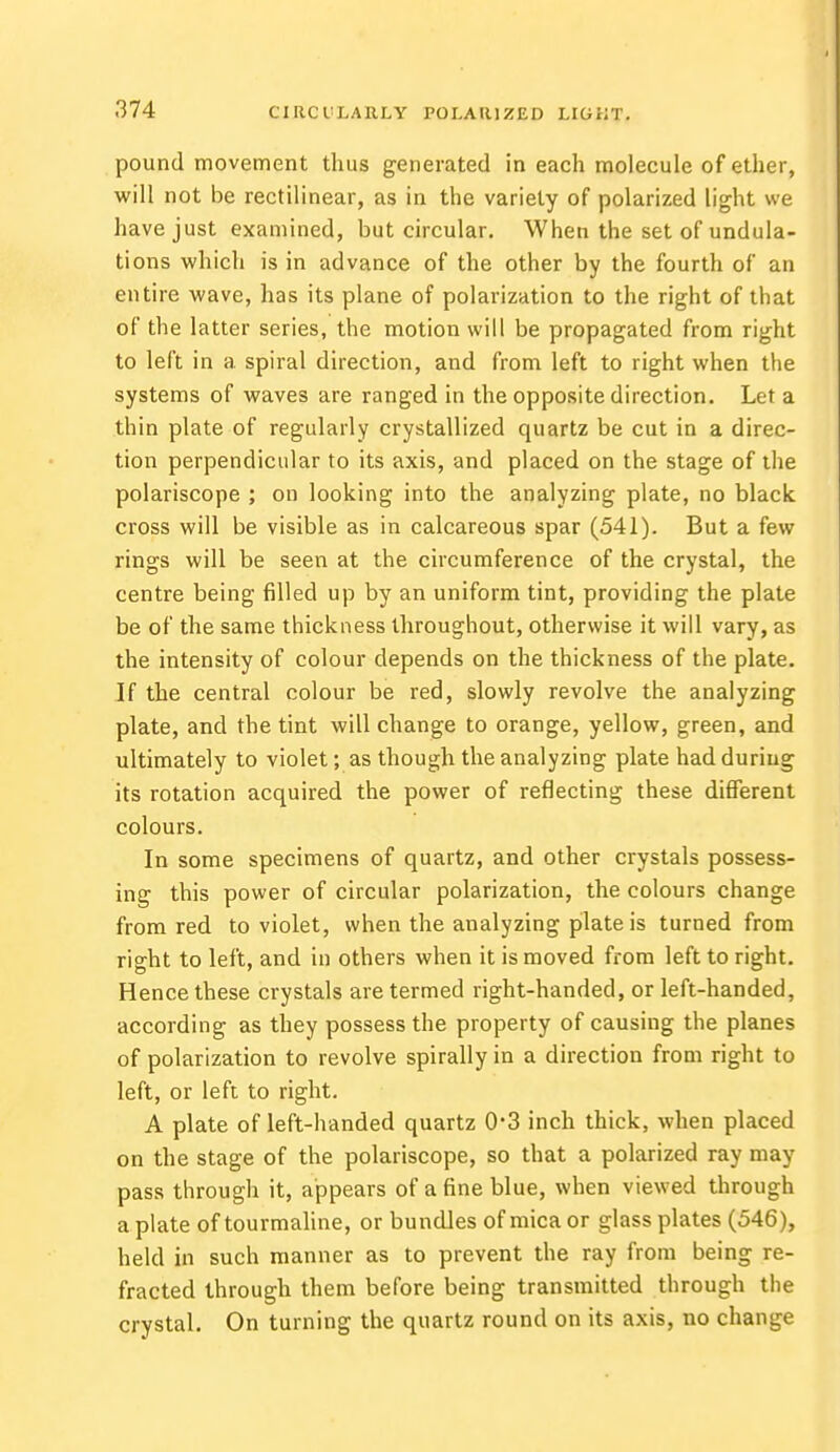 pound movement thus generated in each molecule of ether, will not be rectilinear, as in the variety of polarized light we have just examined, but circular. When the set of undula- tions which is in advance of the other by the fourth of an entire wave, has its plane of polarization to the right of that of the latter series, the motion will be propagated from right to left in a spiral direction, and from left to right when the systems of waves are ranged in the opposite direction. Let a thin plate of regularly crystallized quartz be cut in a direc- tion perpendicular to its axis, and placed on the stage of the polariscope ; on looking into the analyzing plate, no black cross will be visible as in calcareous spar (541). But a few rings will be seen at the circumference of the crystal, the centre being filled up by an uniform tint, providing the plate be of the same thickness throughout, otherwise it will vary, as the intensity of colour depends on the thickness of the plate. If the central colour be red, slowly revolve the analyzing plate, and the tint will change to orange, yellow, green, and ultimately to violet; as though the analyzing plate had during its rotation acquired the power of reflecting these different colours. In some specimens of quartz, and other crystals possess- ing this power of circular polarization, the colours change from red to violet, when the analyzing plate is turned from right to left, and in others when it is moved from left to right. Hence these crystals are termed right-handed, or left-handed, according as they possess the property of causing the planes of polarization to revolve spirally in a direction from right to left, or left to right. A plate of left-handed quartz 0*3 inch thick, when placed on the stage of the polariscope, so that a polarized ray may pass through it, appears of a fine blue, when viewed through a plate of tourmaline, or bundles of mica or glass plates (546), held in such manner as to prevent the ray from being re- fracted through them before being transmitted through the crystal. On turning the quartz round on its axis, no change