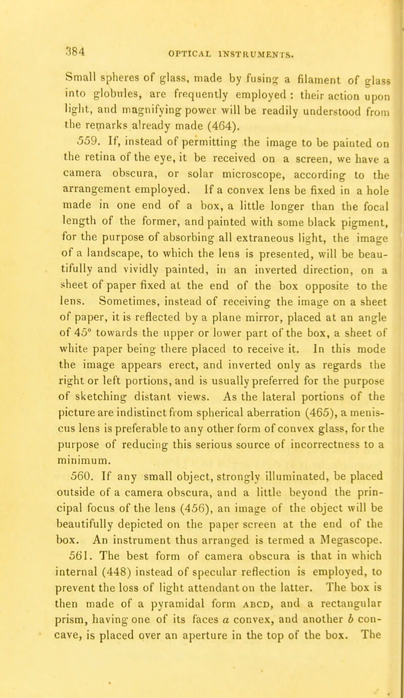 Small spheres of glass, made by fusing a filament of glass into globules, are frequently employed: their action upon light, and magnifying power will be readily understood from the remarks already made (464). 559. If, instead of permitting the image to be painted on the retina of the eye, it be received on a screen, we have a camera obscura, or solar microscope, according to the arrangement employed. If a convex lens be fixed in a hole made in one end of a box, a little longer than the focal length of the former, and painted with some black pigment, for the purpose of absorbing all extraneous light, the image of a landscape, to which the lens is presented, will be beau- tifully and vividly painted, in an inverted direction, on a sheet of paper fixed at the end of the box opposite to the lens. Sometimes, instead of receiving the image on a sheet of paper, it is reflected by a plane mirror, placed at an angle of 45° towards the upper or lower part of the box, a sheet of white, paper being there placed to receive it. In this mode the image appears erect, and inverted only as regards the right or left portions, and is usually preferred for the purpose of sketching distant views. As the lateral portions of the picture are indistinct from spherical aberration (465), a menis- cus lens is preferable to any other form of convex glass, for the purpose of reducing this serious source of incorrectness to a minimum. 560. If any small object, strongly illuminated, be placed outside of a camera obscura, and a little beyond the prin- cipal focus of the lens (456), an image of the object will be beautifully depicted on the paper screen at the end of the box. An instrument thus arranged is termed a Megascope. 561. The best form of camera obscura is that in which internal (448) instead of specular reflection is employed, to prevent the loss of light attendant on the latter. The box is then made of a pyramidal form abcd, and a rectangular prism, having one of its faces a convex, and another b con- cave, is placed over an aperture in the top of the box. The