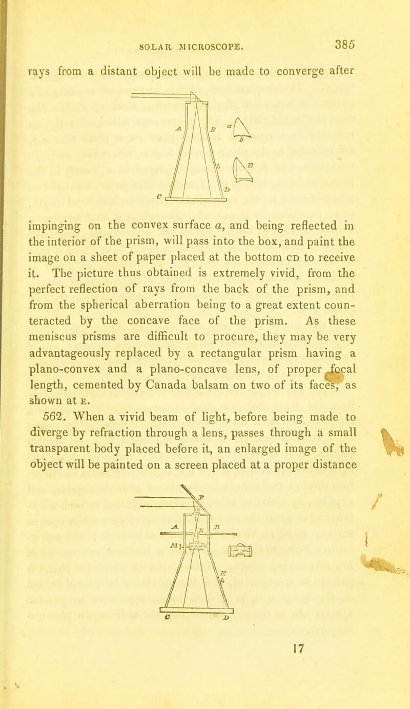 rays from a distant object will be made to converge after impinging on the convex surface a, and being reflected in the interior of the prism, will pass into the box, and paint the image on a sheet of paper placed at the bottom cd to receive it. The picture thus obtained is extremely vivid, from the perfect reflection of rays from the back of the prism, and from the spherical aberration being to a great extent coun- teracted by the concave face of the prism. As these meniscus prisms are difficult to procure, they may be very advantageously replaced by a rectangular prism having a plano-convex and a plano-concave lens, of proper ^acal length, cemented by Canada balsam on two of its faces,' as shown at e. 562. When a vivid beam of light, before being made to diverge by refraction through a lens, passes through a small transparent body placed before it, an enlarged image of the object will be painted on a screen placed at a proper distance / 17