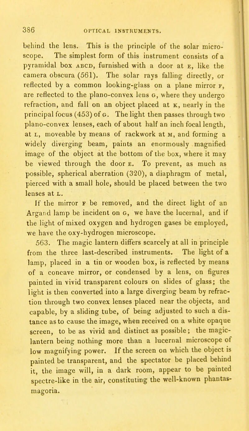 behind the lens. This is the principle of the solar micro- scope. The simplest form of this instrument consists of a pyramidal box abcd, furnished with a door at e, like the camera obscura (561). The solar rays falling directly, or reflected by a common looking-glass on a plane mirror f, are reflected to the plano-convex lens g, where they undergo refraction, and fall on an object placed at k, nearly in the principal focus (453) of g. The light then passes through two plano-convex lenses, each of about half an inch focal length, at l, moveable by means of rackwork at m, and forming a widely diverging beam, paints an enormously magnified image of the object at the bottom of the box, where it may be viewed through the door e. To prevent, as much as possible, spherical aberration (320), a diaphragm of metal, pierced with a small hole, should be placed between the two lenses at l. If the mirror f be removed, and the direct light of an Argand lamp be incident on g, we have the lucernal, and if the light of mixed oxygen and hydrogen gases be employed, we have the oxy-hydrogen microscope. 563. The magic lantern differs scarcely at all in principle from the three last-described instruments. The light of a lamp, placed in a tin or wooden box, is reflected by means of a concave mirror, or condensed by a lens, on figures painted in vivid transparent colours on slides of glass; the light is then converted into a large diverging beam by refrac- tion through two convex lenses placed near the objects, and capable, by a sliding tube, of being adjusted to such a dis- tance as to cause the image, when received on a white opaque screen, to be as vivid and distinct as possible; the magic- lantern being nothing more than a lucernal microscope of low magnifying power. If the screen on which the object is painted be transparent, and the spectator be placed behind it, the image will, in a dark room, appear to be painted spectre-like in the air, constituting the well-known phantas- magoria.
