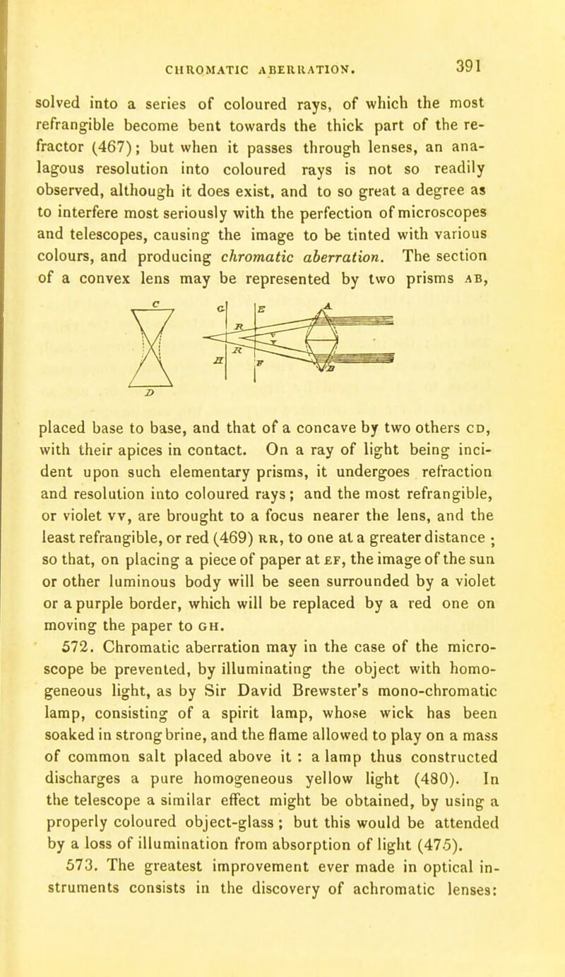 CHROMATIC ABERRATION. solved into a series of coloured rays, of which the most refrangible become bent towards the thick part of the re- fractor (467); but when it passes through lenses, an ana- lagous resolution into coloured rays is not so readily observed, although it does exist, and to so great a degree as to interfere most seriously with the perfection of microscopes and telescopes, causing the image to be tinted with various colours, and producing chromatic aberration. The section of a convex lens may be represented by two prisms ab, placed base to base, and that of a concave by two others cd, with their apices in contact. On a ray of light being inci- dent upon such elementary prisms, it undergoes refraction and resolution into coloured rays; and the most refrangible, or violet vv, are brought to a focus nearer the lens, and the least refrangible, or red (469) rr, to one at a greater distance ; so that, on placing a piece of paper at ef, the image of the sun or other luminous body will be seen surrounded by a violet or a purple border, which will be replaced by a red one on moving the paper to gh. 572. Chromatic aberration may in the case of the micro- scope be prevented, by illuminating the object with homo- geneous light, as by Sir David Brewster's mono-chromatic lamp, consisting of a spirit lamp, whose wick has been soaked in strong brine, and the flame allowed to play on a mass of common salt placed above it : a lamp thus constructed discharges a pure homogeneous yellow light (480). In the telescope a similar effect might be obtained, by using a properly coloured object-glass ; but this would be attended by a loss of illumination from absorption of light (475). 573. The greatest improvement ever made in optical in- struments consists in the discovery of achromatic lenses: