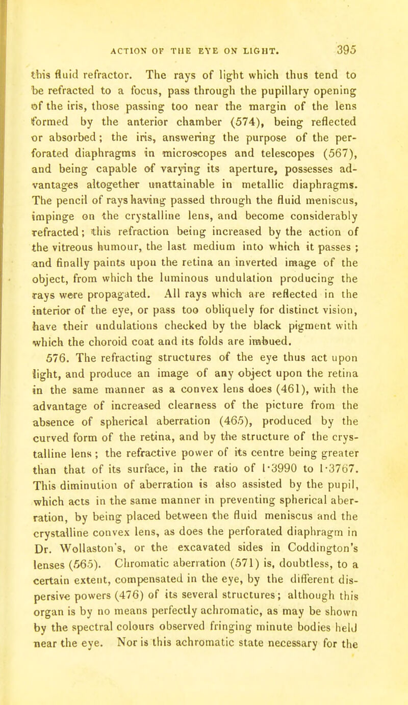 this fluid refractor. The rays of light which thus tend to be refracted to a focus, pass through the pupillary opening of the iris, those passing too near the margin of the lens formed by the anterior chamber (574), being reflected or absorbed; the iris, answering the purpose of the per- forated diaphragms in microscopes and telescopes (567), and being capable of varying its aperture, possesses ad- vantages altogether unattainable in metallic diaphragms. The pencil of rays having passed through the fluid meniscus, impinge on the crystalline lens, and become considerably refracted; this refraction being increased by the action of the vitreous humour, the last medium into which it passes ; and finally paints upon the retina an inverted image of the object, from which the luminous undulation producing the rays were propagated. All rays which are reflected in the interior of the eye, or pass too obliquely for distinct vision, have their undulations checked by the black pigment with which the choroid coat and its folds are imbued. 576. The refracting structures of the eye thus act upon light, and produce an image of any object upon the retina in the same manner as a convex lens does (461), with the advantage of increased clearness of the picture from the absence of spherical aberration (465), produced by the curved form of the retina, and by the structure of the crys- talline lens ; the refractive power of its centre being greater than that of its surface, in the ratio of 1-3990 to 1-3767. This diminution of aberration is also assisted by the pupil, which acts in the same manner in preventing spherical aber- ration, by being placed between the fluid meniscus and the crystalline convex lens, as does the perforated diaphragm in Dr. Wollaston's, or the excavated sides in Coddington's lenses (565). Chromatic aberration (571) is, doubtless, to a certain extent, compensated in the eye, by the different dis- persive powers (476) of its several structures; although this organ is by no means perfectly achromatic, as may be shown by the spectral colours observed fringing minute bodies held near the eye. Nor is this achromatic state necessary for the