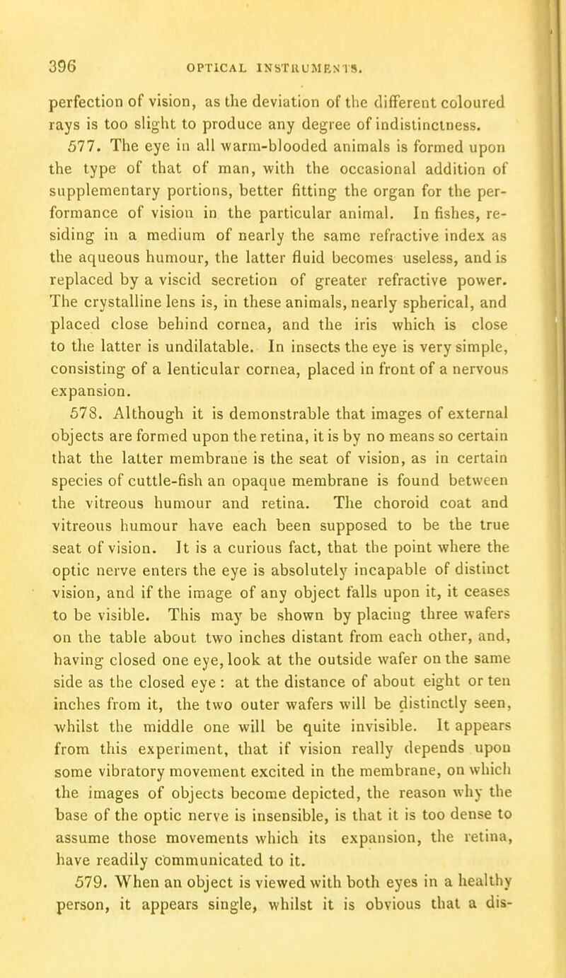 perfection of vision, as the deviation of the different coloured rays is too slight to produce any degree of indistinctness. 577. The eye in all warm-blooded animals is formed upon the type of that of man, with the occasional addition of supplementary portions, better fitting the organ for the per- formance of vision in the particular animal. In fishes, re- siding in a medium of nearly the same refractive index as the aqueous humour, the latter fluid becomes useless, and is replaced by a viscid secretion of greater refractive power. The crystalline lens is, in these animals, nearly spherical, and placed close behind cornea, and the iris which is close to the latter is undilatable. In insects the eye is very simple, consisting of a lenticular cornea, placed in front of a nervous expansion. 578. Although it is demonstrable that images of external objects are formed upon the retina, it is by no means so certain that the latter membrane is the seat of vision, as in certain species of cuttle-fish an opaque membrane is found between the vitreous humour and retina. The choroid coat and vitreous humour have each been supposed to be the true seat of vision. It is a curious fact, that the point where the optic nerve enters the eye is absolutely incapable of distinct vision, and if the image of any object falls upon it, it ceases to be visible. This may be shown by placing three wafers on the table about two inches distant from each other, and, having closed one eye, look at the outside wafer on the same side as the closed eye : at the distance of about eight or ten inches from it, the two outer wafers will be distinctly seen, whilst the middle one will be quite invisible. It appears from this experiment, that if vision really depends upon some vibratory movement excited in the membrane, on which the images of objects become depicted, the reason why the base of the optic nerve is insensible, is that it is too dense to assume those movements which its expansion, the retina, have readily communicated to it. 579. When an object is viewed with both eyes in a healthy person, it appears single, whilst it is obvious that a dis-