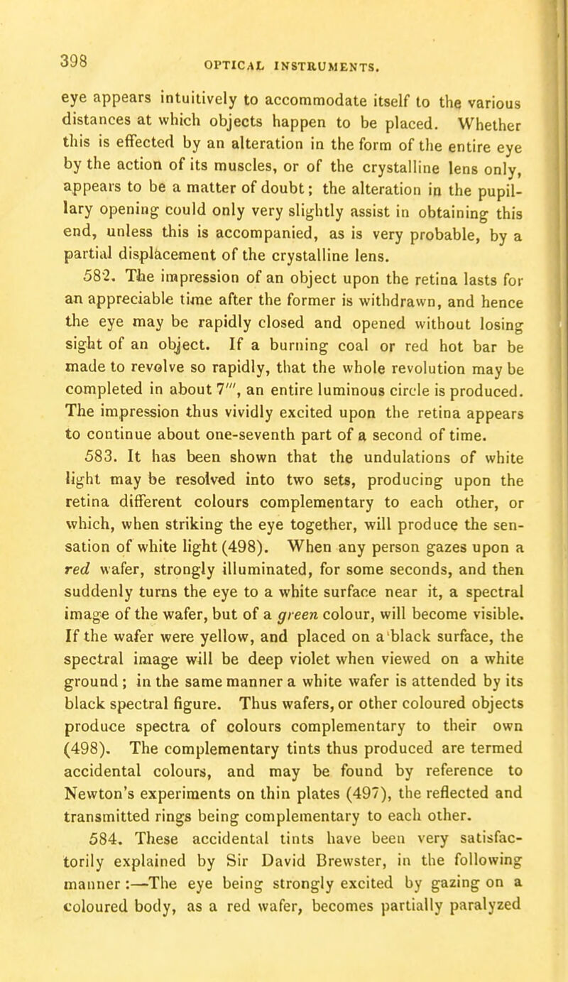 eye appears intuitively to accommodate itself to the various distances at which objects happen to be placed. Whether th is is effected by an alteration in the form of the entire eye by the action of its muscles, or of the crystalline lens only, appears to be a matter of doubt; the alteration in the pupil- lary opening could only very slightly assist in obtaining this end, unless this is accompanied, as is very probable, by a partial displacement of the crystalline lens. 582. The impression of an object upon the retina lasts for an appreciable time after the former is withdrawn, and hence the eye may be rapidly closed and opened without losing sight of an object. If a burning coal or red hot bar be made to revolve so rapidly, that the whole revolution may be completed in about 7', an entire luminous circle is produced. The impression thus vividly excited upon the retina appears to continue about one-seventh part of a second of time. 583. It has been shown that the undulations of white light may be resolved into two sets, producing upon the retina different colours complementary to each other, or which, when striking the eye together, will produce the sen- sation of white light (498). When any person gazes upon a red wafer, strongly illuminated, for some seconds, and then suddenly turns the eye to a white surface near it, a spectral image of the wafer, but of a green colour, will become visible. If the wafer were yellow, and placed on a black surface, the spectral image will be deep violet when viewed on a white ground ; in the same manner a white wafer is attended by its black spectral figure. Thus wafers, or other coloured objects produce spectra of colours complementary to their own (498). The complementary tints thus produced are termed accidental colours, and may be found by reference to Newton's experiments on thin plates (497), the reflected and transmitted rings being complementary to each other. 584. These accidental tints have been very satisfac- torily explained by Sir David Brewster, in the following manner:—The eye being strongly excited by gazing on a coloured body, as a red wafer, becomes partially paralyzed