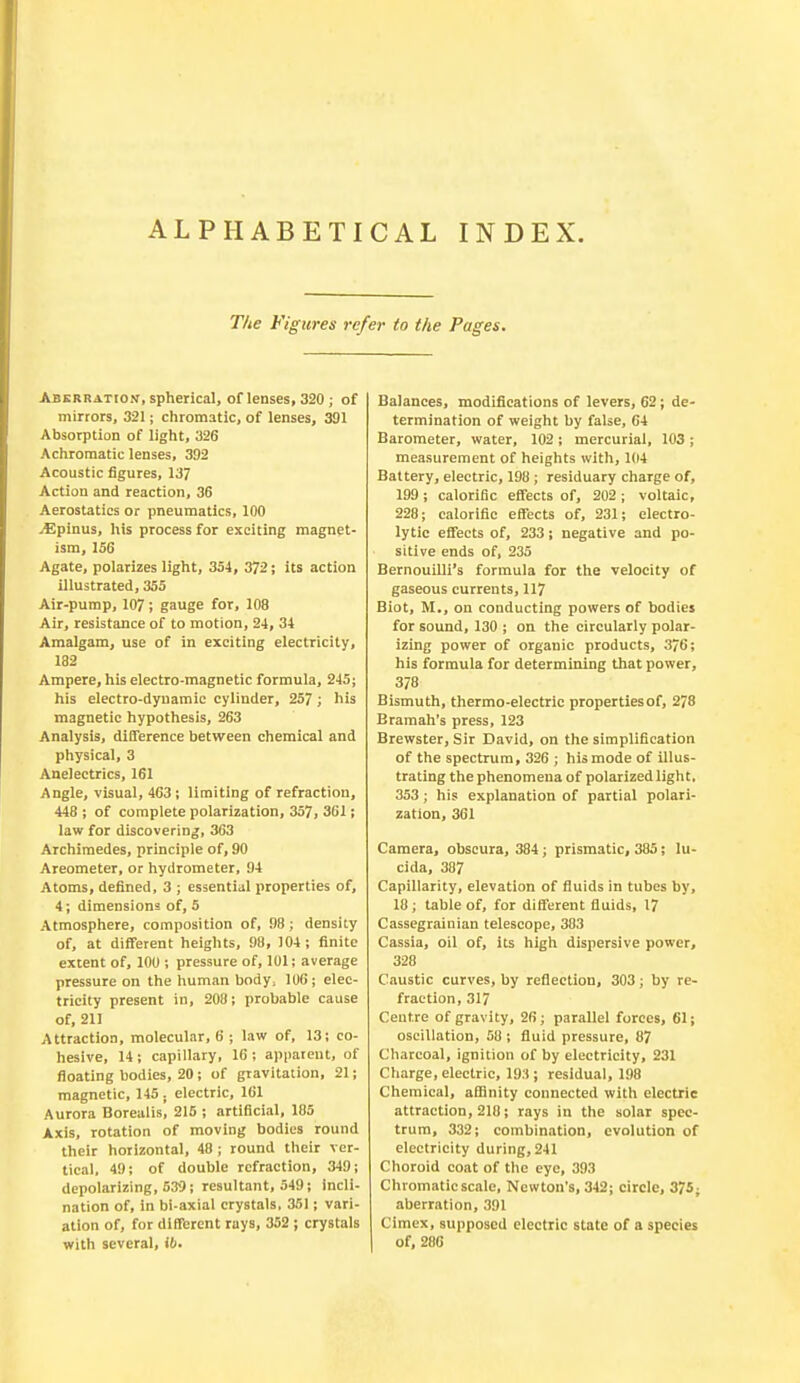 ALPHABETICAL INDEX. The Figures refer to the Pages. Aberration, spherical, of lenses, 320 ; of mirrors, 321; chromatic, of lenses, 391 Absorption of light, 326 Achromatic lenses, 392 Acoustic figures, 137 Action and reaction, 36 Aerostatics or pneumatics, 100 •£5pinus, his process for exciting magnet- ism, 156 Agate, polarizes light, 354, 372; its action illustrated, 355 Air-pump, 107 ; gauge for, 108 Air, resistance of to motion, 24, 34 Amalgam, use of in exciting electricity, 182 Ampere, his electro-magnetic formula, 245; his electro-dyuamic cylinder, 257 ; his magnetic hypothesis, 263 Analysis, difference between chemical and physical, 3 Anelectrics, 161 Angle, visual, 463; limiting of refraction, 448 ; of complete polarization, 357, 361; law for discovering, 363 Archimedes, principle of, 90 Areometer, or hydrometer, 94 Atoms, defined, 3 ; essential properties of, 4; dimensions of, 5 Atmosphere, composition of, 98; density of, at different heights, 98, 104; finite extent of, 100 ; pressure of, 101; average pressure on the human body; 106; elec- tricity present in, 208; probable cause of, 21J Attraction, molecular, 6 ; law of, 13; co- hesive, 14; capillary, 16; apparent, of floating bodies, 20; of gravitation, 21; magnetic, 145. electric, 161 Aurora Borealis, 215 ; artificial, 185 Axis, rotation of moving bodies round their horizontal, 48 ; round their ver- tical, 49; of double refraction, 349; depolarizing, 539; resultant, 549; incli- nation of, in bi-axial crystals, 351; vari- ation of, for different rays, 352 ; crystals with several, ib. Balances, modifications of levers, 62; de- termination of weight by false, 64 Barometer, water, 102 ; mercurial, 103 ; measurement of heights with, 104 Battery, electric, 198; residuary charge of, 199 ; calorific effects of, 202 ; voltaic, 228; calorific effects of, 231; electro- lytic effects of, 233; negative and po- sitive ends of, 235 Bernouilli's formula for the velocity of gaseous currents, 117 Biot, M., on conducting powers of bodies for sound, 130 ; on the circularly polar- izing power of organic products, 376; his formula for determining that power, 378 Bismuth, thermo-electric propertiesof, 278 Bramah's press, 123 Brewster, Sir David, on the simplification of the spectrum, 326 ; his mode of illus- trating the phenomena of polarized light, 353; his explanation of partial polari- zation, 361 Camera, obscura, 384; prismatic, 385; lu- cida, 387 Capillarity, elevation of fluids in tubes by, 18; table of, for different fluids, 17 Cassegrainian telescope, 383 Cassia, oil of, its high dispersive power, 328 Caustic curves, by reflection, 303; by re- fraction, 317 Centre of gravity, 26; parallel forces, 61; oscillation, 58 ; fluid pressure, 87 Charcoal, ignition of by electricity, 231 Charge, electric, 19:1; residual, 198 Chemical, affinity connected with electric attraction, 218; rays in the solar spec- trum, 332; combination, evolution of electricity during, 241 Choroid coat of the eye, 393 Chromatic scale, Newton's, 342; circle, 375; aberration, 391 Cimex, supposed electric state of a species Of, 286