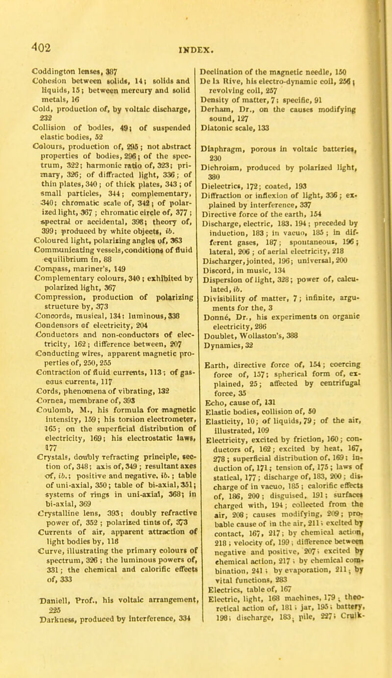 Coddington lenses, 387 Cohesion between solids, 14; solids and liquids, 15; between mercury and solid metals, 16 Cold, production of, by voltaic discharge, 232 Collision of bodies, 491 of suspended elastic bodies, 52 Colours, production of, 295 ; not abstract properties of bodies, 296; of the spec- trum, 322; harmonic ratio of, 323; pri- mary, 326; of diffracted light, 336; of thin plates, 340; of thick plates, 343 ; of small particles, 344; complementary, 340; chromatic scale of, 342; of polar- ized light, 367 ; chromatic circle of, 377 ; spectral or accidental, 398; theory of, 399; produced by white objects, ib. Coloured light, polarizing angles of, 363 Communicating vessel;, conditions of fluid equilibrium in, 88 Compass, mariner's, 149 Complementary colours, 340 ; exhibited by polarized light, 367 Compression, production of polarizing structure by, 373 Concords, musical, 134; luminous, 336 Condensors of electricity, 204 Conductors and non-conductors of elec- tricity, 162 ; difference between, 207 Conducting wires, apparent magnetic pro- perties of, 250,255 Contraction of fluid currents, 113-, of gas- esus currents, 117 Cords, phenomena of vibrating, 132 Cornea, membrane of, 393 Coulomb, M., his formula for magnetic intensity, 159; his torsion electrometer, 165; on the superficial distribution of electricity, 169; his electrostatic laws, 177 Crystals, doubly Tefracting principle, sec- tion of, 348; axis of, 34!); resultant axes of, ib.; positive and negative. if>.; table of uni-axial, 350; table of bi-axial,351; systems of rings in uni-axial, 368; in bi-axial, 369 Crystalline lens, 393; doubly refractive power of, 352 ; polarized tints of, 373 Currents of air, apparent attraction of light bodies by, 118 Curve, illustrating the primary colours of spectrum, 326 ; the luminous powers of, 331; the chemical and calorific effects of, 333 Daniell, Prof., his voltaic arrangement, 225 Darkness, produced by Interference, 334 Declination of the magnetic needle, 150 De la Rive, his electro-dynamic coil, 256 | revolving coil, 257 Density of matter, 7; specific, 91 Derham, Dr., on the causes modifying sound, 127 Diatonic scale, 133 Diaphragm, porous in voltaic batteries, 230 Dichroism, produced by polarized light, 380 Dielectrics, 172; coated, 193 Diffraction or inflexion of light, 336 ; ex- plained by interference, 337 Directive force of the earth, 154 Discharge, electric, 183. 194; preceded by induction, 183; In vacuo, 185; in dif- ferent gases, 187; spontaneous, 196; lateral, 206 ; of aerial electricity, 218 Discharger,jointed, 196; universal, 200 Discord, in music, 134 Dispersion of light, 328; power of, calcu- lated, ib. Divisibility of matter, 7; infinite, argu- ments for the, 3 Donne, Dr., his experiments on organic electricity, 286 Doublet, Wollaston's, 388 Dynamics, 32 Earth, directive force of, 154; coercing force of, 137; spherical form of, ex- plained, 25; affected by centrifugal force, 35 Echo, cause of, 131 Elastic bodies, collision of, 50 Elasticity, 10; of liquids, 79; of the air, illustrated, 109 Electricity, excited by friction, 160; con. ductors of, 162; excited by heat, 167, 278 ; superficial distribution of, 169; in- duction of, 171; tension of, 175; laws of statical, 177; discharge of, 183, 200; dis- charge of in vacuo, 185 ; calorific effects of, 186, 200; disguised, 191; surfaces charged with, 194; collected from the air, 208; causes modifying, 209; pro- bable cause of in the air, 211; excited by contact, 167, 217; by chemical action, 218 ; velocity of, 199 , difference between negative and positive, 207; excited by chemical action, 217 i by chemical com. bination, 241 ; by evaporation, 211; by vital functions, 283 Electrics, table of, 167 Electric, light, 168 machines, 179 ; theo- retical RCtlon of, 181; jar, 195; battery, 198; discharge, 183; pile, 2271 Cruik-