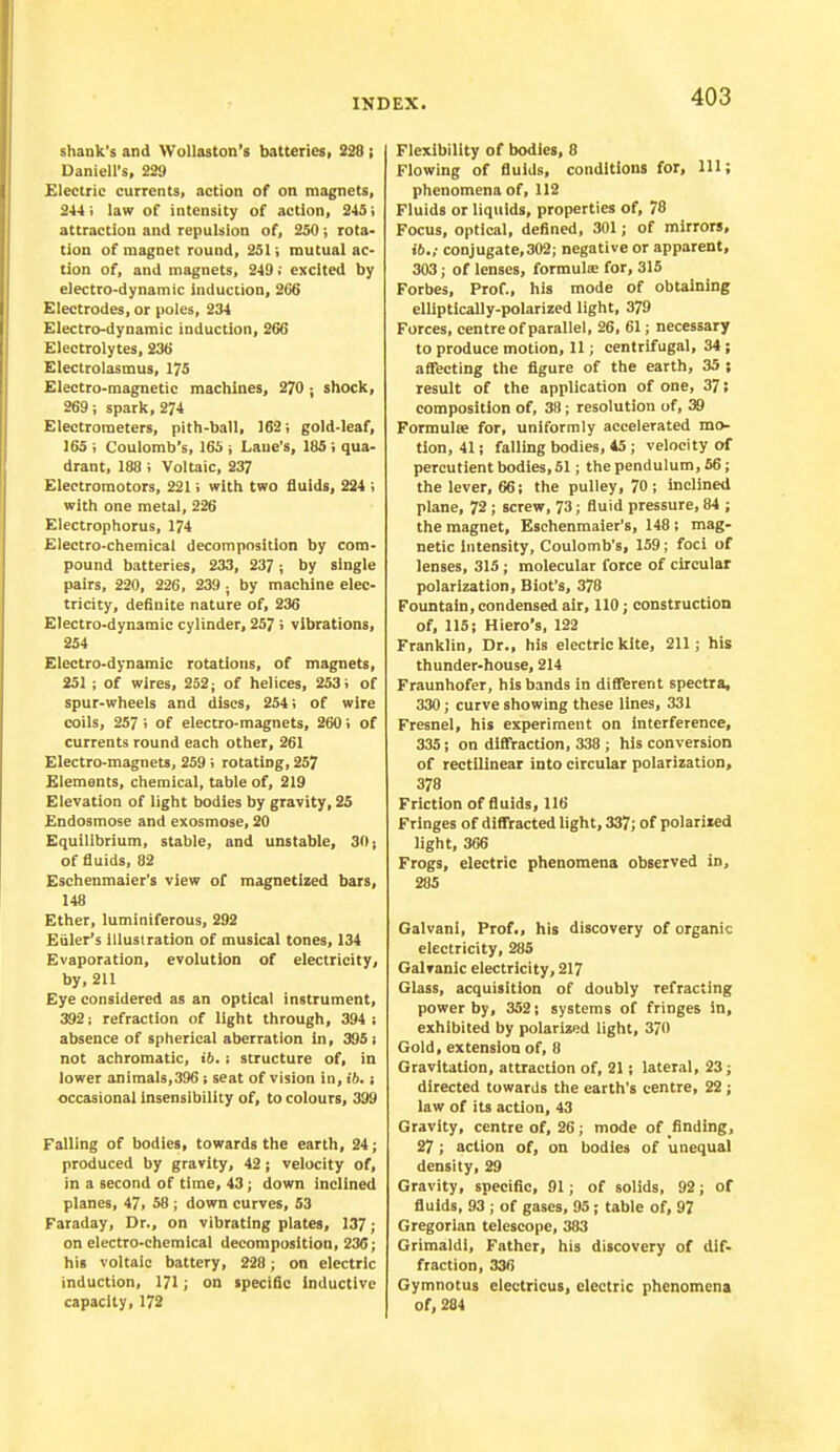 shank's and Wullaston's batteries, 228 ; Daniell's, 229 Electric currents, action of on magnets, 244 ; law of intensity of action, 245; attraction and repulsion of, 250; rota- tion of magnet round, 251; mutual ac- tion of, and magnets, 249 j excited by electro-dynamic induction, 266 Electrodes, or poles, 234 Electro-dynamic induction, 266 Electrolytes, 236 Electrolasmus, 175 Electro-magnetic machines, 270 ; shock, 269; spark, 274 Electrometers, pith-ball, 162; gold-leaf, 165 ; Coulomb's, 165 , Lane's, 185 ; qua- drant, 188 ; Voltaic, 237 Electromotors, 221; with two fluids, 224 ; with one metal, 226 Electrophorus, 174 Electro-chemical decomposition by com- pound batteries, 233, 237; by single pairs, 220, 226, 239 ; by machine elec- tricity, definite nature of, 236 Electro-dynamic cylinder, 257 > vibrations, 254 Electro-dynamic rotations, of magnets, 251 ; of wires, 252; of helices, 253; of spur-wheels and discs, 254; of wire coils, 257 ; of electro-magnets, 260; of currents round each other, 261 Electro-magnets, 259 ; rotating, 257 Elements, chemical, table of, 219 Elevation of light bodies by gravity, 25 Endosmose and exosmose, 20 Equilibrium, stable, and unstable, 30; of fluids, 82 Eschenmaier's view of magnetized bars, 148 Ether, luminiferous, 292 Kuler's illustration of musical tones, 134 Evaporation, evolution of electricity, by, 211 Eye considered as an optical instrument, 392; refraction of light through, 394 i absence of spherical aberration in, 395 ; not achromatic, ib.; structure of, in lower animals,396; seat of vision in, ib. s occasional insensibility of, to colours, 399 Falling of bodies, towards the earth, 24; produced by gravity, 42; velocity of, in a second of time, 43; down inclined planes, 47, 58 ; down curves, 53 Faraday, Dr., on vibrating plates, 137 ; on electro-chemical decomposition, 236; his voltaic battery, 228; on electric induction, 171; on specific inductive capacity, 172 Flexibility of bodies, 8 Flowing of fluids, conditions for, 111; phenomena of, 112 Fluids or liquids, properties of, 78 Focus, optical, defined, 301; of mirrors, 16.; conjugate, 302; negative or apparent, 303; of lenses, formula; for, 315 Forbes, Prof., his mode of obtaining elliptically-polarized light, 379 Forces, centre of parallel, 26, 61; necessary to produce motion, 11; centrifugal, 34; affecting the figure of the earth, 35 ; result of the application of one, 37; composition of, 38; resolution of, 39 Formulae for, uniformly accelerated mo- tion, 41; falling bodies, 45; velocity of percutient bodies, 51; the pendulum, 56; the lever, 66; the pulley, 70 ; inclined plane, 72; screw, 73; fluid pressure, 84 ; the magnet, Eschenmaier's, 148 ; mag- netic Intensity, Coulomb's, 159; foci of lenses, 315; molecular force of circular polarization, Biot's, 378 Fountain, condensed air, 110; construction of, 115; Hiero's, 122 Franklin, Dr., his electric kite, 211; his thunder-house, 214 Fraunhofer, his bands in different spectra, 330; curve showing these lines, 331 Fresnel, his experiment on interference, 335; on diffraction, 338 ; his conversion of rectilinear into circular polarization, 378 Friction of fluids, 116 Fringes of diffracted light, 337; of polarized light, 366 Frogs, electric phenomena observed in, 285 Galvanl, Prof., his discovery of organic electricity, 285 Galvanic electricity, 217 Glass, acquisition of doubly refracting power by, 352; systems of fringes in, exhibited by polarized light, 3/0 Gold, extension of, 8 Gravitation, attraction of, 21; lateral, 23; directed towards the earth's centre, 22 ; law of its action, 43 Gravity, centre of, 26; mode of finding, 27; action of, on bodies of unequal density, 29 Gravity, specific, 91; of solids, 92; of fluids, 93 ; of gases, 95; table of, 97 Gregorian telescope, 383 Grimaldi, Father, his discovery of dif- fraction, 336 Gymnotus electricus, electric phenomena of, 284