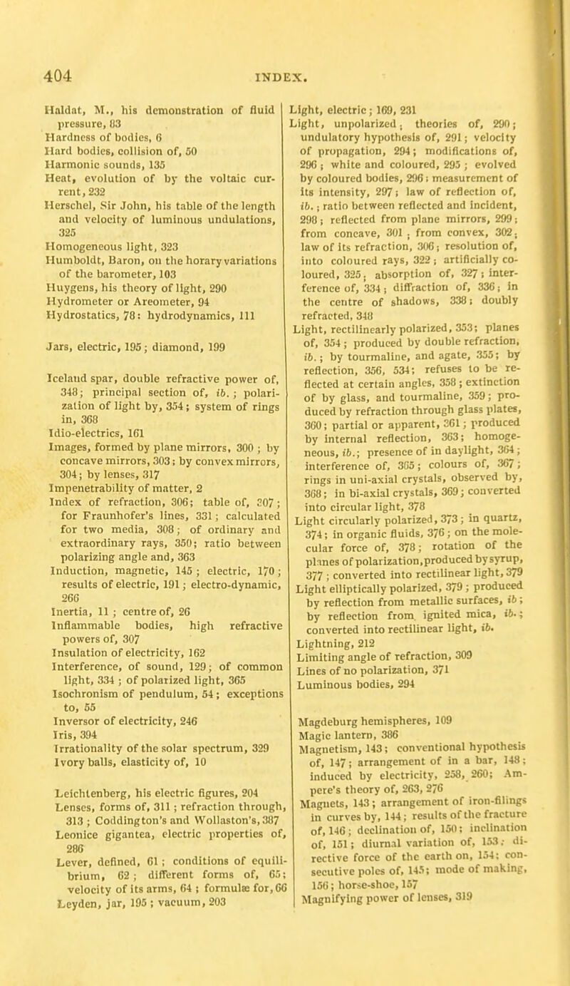 Haldat, M., his demonstration of fluid pressure, 83 Hardness of bodies, 6 Hard bodies, collision of, 50 Harmonic sounds, 135 Heat, evolution of by the voltaic cur- rent, 232 Herschel, Sir John, his table of the length and velocity of luminous undulations, 325 Homogeneous light, 323 Humboldt, Baron, on the horary variations of the barometer, 103 Huygens, his theory of light, 290 Hydrometer or Areometer, 94 Hydrostatics, 78: hydrodynamics, 111 Jars, electric, 195; diamond, 199 Iceland spar, double refractive power of, 348; principal section of, t'6.; polari- zation of light by, 354; system of rings in, 368 Idio-electrics, 161 Images, formed by plane mirrors, 300 ; by concave mirrors, 303; by convex mirrors, 304; by lenses, 317 Impenetrability of matter, 2 Index of refraction, 306; table of, 207; for Fraunhofer's lines, 331; calculated for two media, 308; of ordinary and extraordinary rays, 350; ratio between polarizing angle and, 363 Induction, magnetic, 145 ; electric, 1/0 ; results of electric, 191; electro-dynamic, 266 Inertia, 11 ; centre of, 26 Inflammable bodies, high refractive powers of, 307 Insulation of electricity, 162 Interference, of sound, 129; of common light, 334 ; of polarized light, 365 Isochronism of pendulum, 54; exceptions to, 55 Inversor of electricity, 246 Iris, 394 Irrationality of the solar spectrum, 329 Ivory balls, elasticity of, 10 Leichtenberg, his electric figures, 204 Lenses, forms of, 311; refraction through, 313 ; Codding ton's and Wollaston's, 387 Leonice gigantea, electric properties of, 286 Lever, defined, 01 ; conditions of equili- brium, 62; different forms of, 65; velocity of its arms, 64 ; formula; for, 60 Leydcn, jar, 195 ; vacuum, 203 Light, electric; 169, 231 Light, unpolarized. theories of, 290; undulatory hypothesis of, 291; velocity of propagation, 294; modifications of, 296 j white and coloured, 295 ; evolved by coloured bodies, 296; measurement of its intensity, 297; law of reflection of, ib.; ratio between reflected and incident, 298; reflected from plane mirrors, 299; from concave, 301 , from convex, 302; law of its refraction, 306; resolution of, into coloured rays, 322 ; artificially co- loured, 325. absorption of, 327 ; inter- ference of, 334 ; diffraction of, 336; in the centre of shadows, 338; doubly refracted, 348 Light, rectilinearly polarized, 353; planes of, 354 ; produced by double refraction, ib.; by tourmaline, and agate, 355; by reflection, 356, 534; refuses to be re- flected at certain angles, 358 ; extinction of by glass, and tourmaline, 359; pro- duced by refraction through glass plates, 360; partial or apparent, 361; produced by internal reflection, 363; homoge- neous, ib,; presence of in daylight, 364; interference of, 3G5; colours of, 367; rings in uni-axial crystals, observed by, 368; in bi-axial crystals, 369; converted into circular light, 378 Light circularly polarized, 373; in quartz, 374; in organic fluids, 376 ; on the mole- cular force of, 378; rotation of the planes of polarization, produced by syrup, 377 ; converted into rectilinear light, 379 Light elliptically polarized, 379 ; produced by reflection from metallic surfaces, ib; by reflection from ignited mica, ib.; converted into rectilinear light, ib. Lightning, 212 Limiting angle of refraction, 309 Lines of no polarization, 371 Luminous bodies, 294 Magdeburg hemispheres, 109 Magic lantern, 386 Magnetism, 143; conventional hypothesis of, 147; arrangement of in a bar, 148; induced by electricity, 258, 260; Am- pere's theory of, 263, 2?6 Magnets, 143; arrangement of iron-filings in curves by, 144; results of the fracture of, 146 ; declination of, 150; inclination of, 151; diurnal variation of, 153; di- rective force of the earth on, 154; con- secutive poles of, 145; mode of making, 156; horse-shoe, 157 Magnifying power of lenses, 319