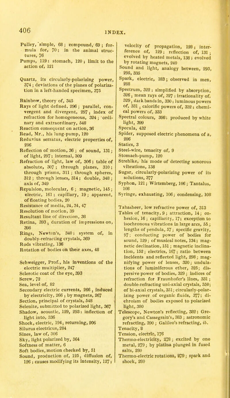 INDEX. Pulley, simple, 68; compound, 69 j for- mula for, 70 j In the animal struc- tures, 76 Pumps, 119: stomach, 120 ; limit to the action of, 121 Quartz, Its circularly-polarizing power, 374 ; deviations of the planes of polariza- tion in a left-handed specimen, 375 Rainbow, theory of, 345 Rays of light defined, 296 ; parallel, con- vergent and divergent, 297; index of refraction for homogeneous, 324 ; ordi- nary and extraordinary, 548 Reaction consequent on action, 36 Read, Mr., his lung-pump, 120 Reduvius serratus, electric properties of, 286 Reflection of motion, 36 ; of sound, 131; of light, 297! internal, 309 Refraction of light, law of, 306; table of absolute, 307 ; through planes, 310; through prisms, 311 ; through spheres, 312 ; through lenses, 314; double, 348 ; axis of, 349 Repulsion, molecular, 6 ; magnetic, 145 ; electric, 161 ; capillary, 19; apparent, of floating bodies, 20 Resistance of media, 24,34, 47 Resolution of motion, 39 Resultant line of direction, 38 Retina, 393 , duration of impressions on, 398 Rings, Newton's, 340; system of, in doubly-refracting crystals, 369 Rods vibrating, 136 Rotation of bodies on their axes, 48 Schweigger, Prof., his Inventions of the electric multiplier, 247 Sclerotic coat of the eye, 393 Screw, 72 Sea, level of, 82 Secondary electric currents, 266 , induced by electricity, 266 ; by magnets, 267 Section, principal of crystals, 548 Selenite, submitted to polarized light, 367 Shadow, acoustic, 129, 293 s inflection of light into, 336 Shock, electric, 194; returning, 206 Silurus electricus, 284 Sines, law of, 306 Sky, light polarized by, 364 Softness of matter, 6 Soft bodies, motion checked by, 51 Sound, production of, 125; diffusion of, 126 ! causes modifying its Intensity, 1271 velocity of propagation, 128, inter- ference of, 129; reflection of, 131 ■ evolved by heated metals, 138 ; evolved by rotating magnets, 240 Sound and light, analogy between, 293, 295, 335 Spark, electric, 183; observed in men, 288 Spectrum, 322; simplified by absorption, 326, mean rays of, 327 ; irrationality of, 329. dark bands in, 330; luminous powers of, 331 . calorific powers of, 332 > chemi- cal powers of, 333 Spectral colours, 398; produced by white light, 399 Specula, 432 Spider, supposed electric phenomena of a, 286 Statics, 3 Steel-wire, tenacity of, 9 Stomach-pump, 120 Strehlke, his mode of detecting sonorous vibrations, 138 Sugar, circularly-polarizing power of its solutions, 377 Syphon, 121; Wirtemberg, 106 ; Tantalus, 108 Syringe, exhausting, 106; condensing, 108 Tabasheer, low refractive power of, 313 Tables of tenacity, 9 ; attraction, 14; co- hesion, 16; capillarity, 17; exception to isochronous vibrations in large arcs, 55 ; lengths of penduia, 57; specific gravity, 97; conducting power of bodies for sound, 129; of musical notes, 134; mag- netic declination, 151; magnetic inclina- tion, 152; electrics, 167; ratio between incidents and reflected light, 298; mag- nifying power of lenses, 320; undula- tions of luminiferous ether, 325; dis- persive power of bodies, 329 ; indices of refraction for Fraunhofer's lines, 331 ; double-refracting uni-axial crystals, 350; of bi-axial crystals, 351; circularly-polar- izing power of organic fluids, 377; di- chroism of bodies exposed to polarized light, 380 Telescope, Newton's reflecting, 382; Gre- gory's and Cassegrain's, 383 ; astronomic refracting, 390 ; Galileo's refracting, ib. Tenacity, 8 Tension, electric, 176 Thermo-electricity, 278; excited by one metal, 279; by platlna plunged in fused salts, 280 Thermo-electric rotations, 279; spark and shock, 280