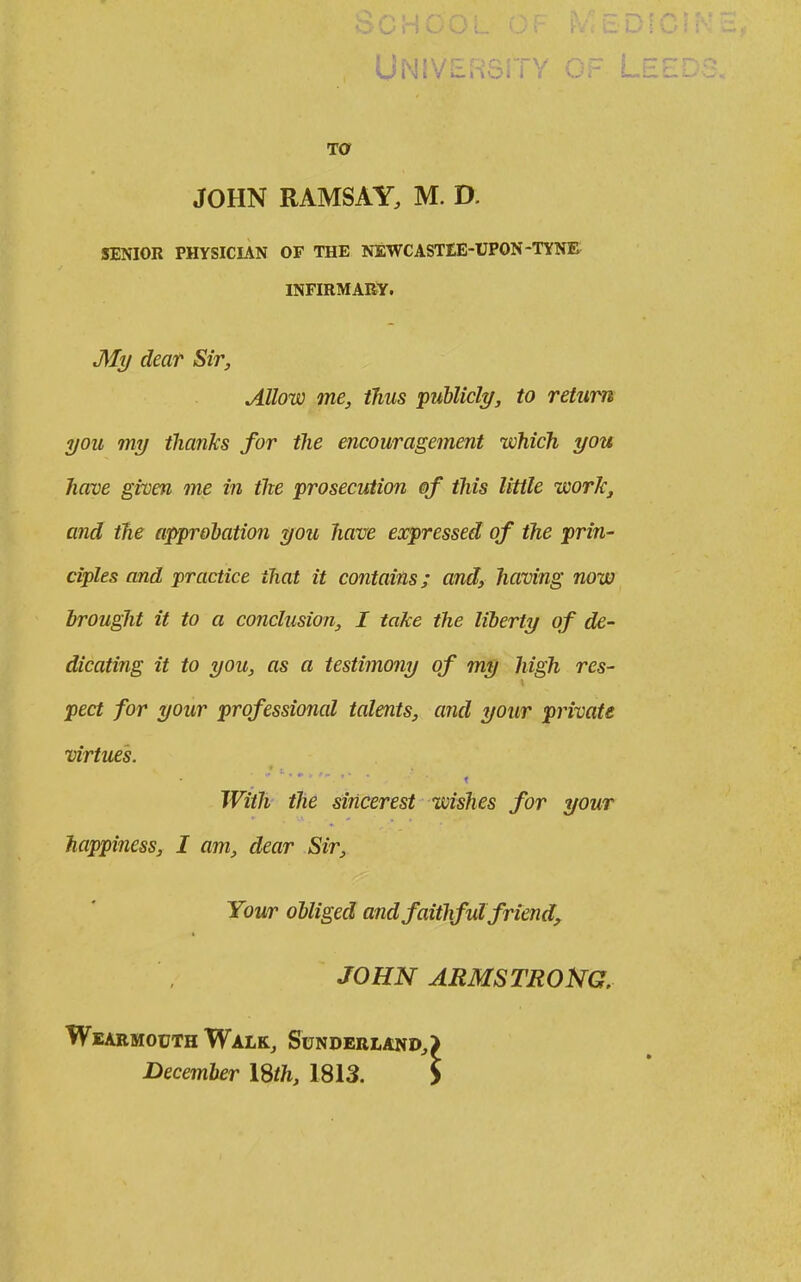JOHN RAMSAY, M. D. SENIOR PHYSICIAN OF THE NEWCASTEE-UPON-TYNE INFIRMARY. My dear Sir, Allow me, thus publicly, to return you my thanks for the encouragement which you have given me in the prosecution of this little work^ and the approbation you have expressed of the prin- ciples and practice that it contains; and, having now brought it to a conclusion, I take the liberty of de- dicating it to you, as a testimony of my high res- pect for your professional talents, and your private virtues. With the siricerest wishes for your happiness, I am, dear Sir, Your obliged and faithful friend, JOHN ARMSTRONG, Wearmouth Walk, Sunderland, December ISth, 1813.