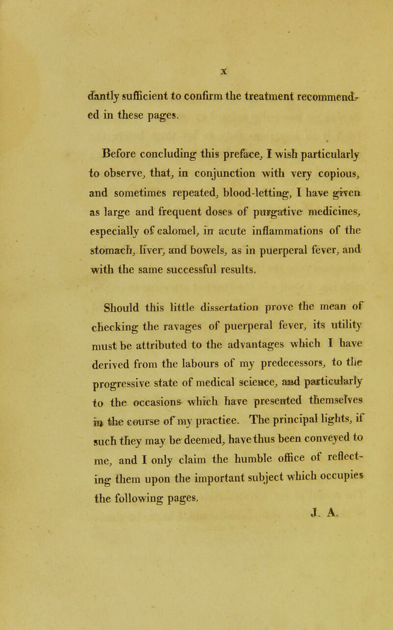 X dantly sufficient to confirm the treatment recommend- ed in these pages. Before concluding this preface^ I wish particularly to observe^ that^ in conjunction with very copious, and sometimes repeated^ blood-letting, I have given as large and frequent doses of purgative medicines, especially of calomel, in acute inflammations of the stomach, liver, and bowels, as in puerperal fever, and with the same successful results. Should this little dissertation prove the mean of checking the ravages of puerperal fever, its utility must be attributed to the advantages which I have derived from the labours of my predecessors, to the progressive state of medical science, a»d paajtieuferly to the occasions which have presented themselves m the ctnirse of my practice. The principal lights, if such they may be deemed, have thus been conveyed to me, and I only claim the humble office of reflect- ing them upon the important subject which occupies the following pages. J. A.