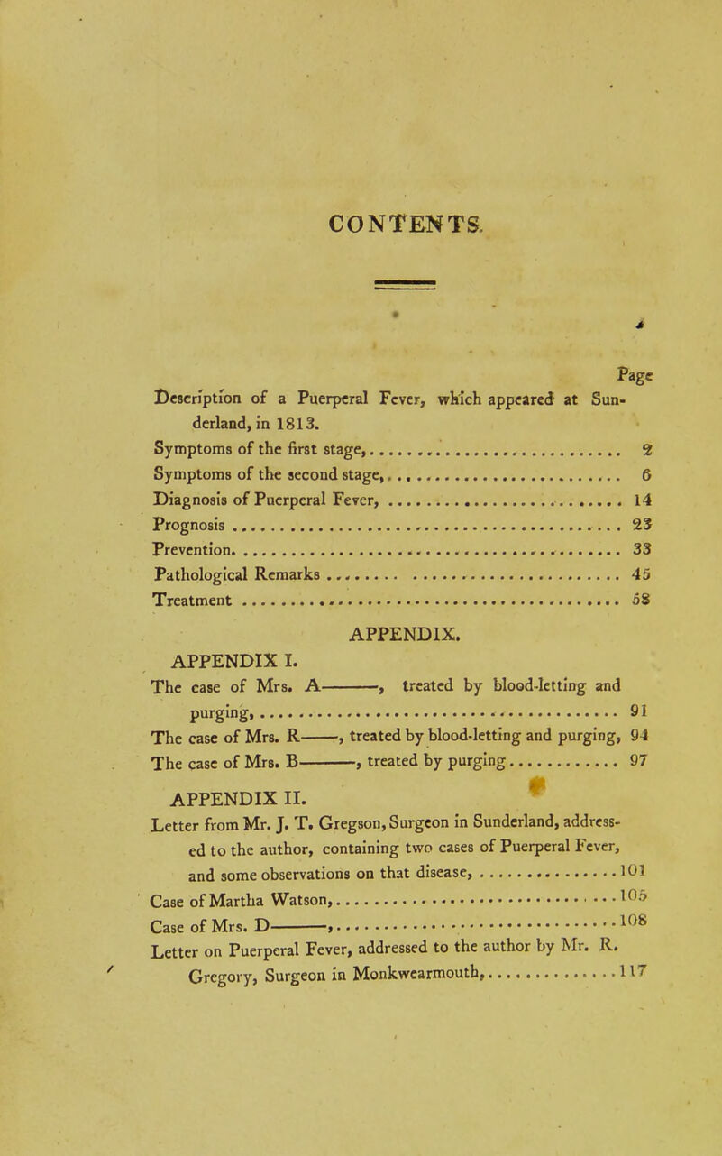 CONTENTS. i Page I)c8cn'pti'on of a Puerperal Fever, wkich appeared at Sun- derland, in 1813. Symptoms of the first stage, 2 Symptoms of the second stage, 6 Diagnosis of Puerperal Fever, 14 Prognosis , 23 Prevention 33 Pathological Remarks 45 Treatment - 58 APPENDIX. APPENDIX I. The case of Mrs. A treated by blood-letting and purging 91 The case of Mrs. R , treated by blood-letting and purging, 94 The case of Mrs. B , treated by purging 97 APPENDIX II. Letter from Mr. J. T. Gregson, Surgeon in Sunderland, address- ed to the author, containing two cases of Puerperal Fever, and some observations on that disease, 101 Case of Martha Watson, Case of Mrs. D , Letter on Puerperal Fever, addressed to the author by Mr. R. Gregory, Surgeon in Monkwcarmoutb, 117