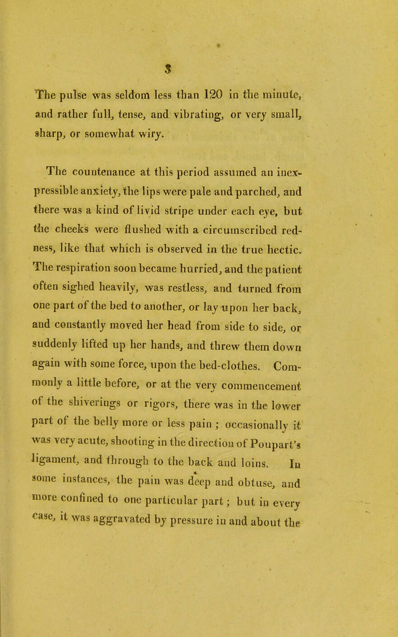 and rather full, tense, and vibrating, or very small, sharp, or somewhat wiry. The countenance at this period assumed an inex- pressible anxiety, the lips were pale and parched, and there was a kind of livid stripe under each eye, but the cheeks were flushed with a circumscribed red- ness, like that which is observed in the true hectic. The respiration soon became hurried, and the patient often sighed heavily, was restless, and turned from one part of the bed to another, or lay upon her back, and constantly moved her head from side to side, or suddenly lifted up her hands, and threw them down again with some force, upon the bed-clothes. Com- monly a little before, or at the very commencement of the shiverings or rigors, there was in the lower part of the belly more or less pain ; occasionally it was very acute, shooting in the direction of Poupart's ligament, and through to the back and loins. In some instances, the pain was deep and obtuse, and more confined to one particular part; but in every <^ase, it was aggravated by pressure in and about the