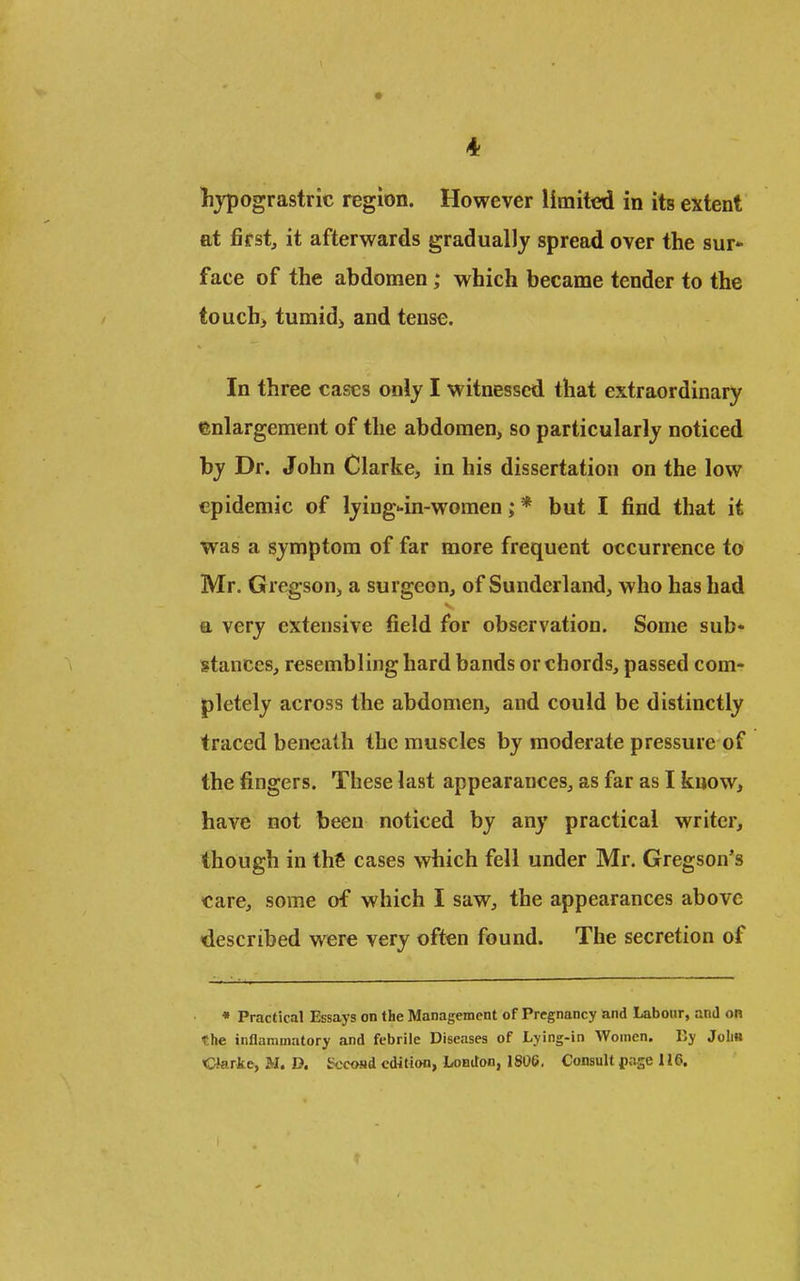lijpograstric region. However limited in its extent at first, it afterwards gradually spread over the sur* face of the abdomen; which became tender to the touch> tumidj and tense. In three cases only I witnessed that extraordinary enlargement of the abdomen, so particularly noticed by Dr. John Clarke, in his dissertation on the low epidemic of lying-in-women; * but I find that it was a symptom of far more frequent occurrence to Mr. Gregson, a surgeon, of Sunderland, who has had a very extensive field for observation. Some sub* stances, resembling hard bands or chords, passed com- pletely across the abdomen, and could be distinctly traced beneath the muscles by moderate pressure of the fingers. These last appearances, as far as I know, have not been noticed by any practical writer, though in thfi cases which fell under Mr, Gregson's care, some of which I saw, the appearances above described were very often found. The secretion of • Practical Essays on the Management of Pregnancy and Labour, and on the inflammatory and febrile Diseases of Lying-in Women. liy Jolm Clarke, M. D. Second edition, London, 1806. Consult pnse 116.