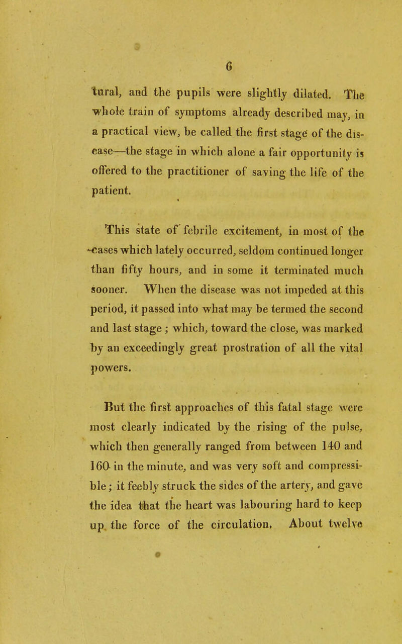 G taral, and the pupils were slightly dilated. The whole train of symptoms already described may, in a practical view, be called the first stage of the dis- ease—the stage in which alone a fair opportunity is offered to the practitioner of saving the life of the patient. This state of febrile excitement, in most of the *€ases which lately occurred, seldom continued longer than fifty hours, and in some it terminated much sooner. When the disease was not impeded at this period, it passed into what may be termed the second and last stage ; which, toward the close, was marked by an exceedingly great prostration of all the vital powers. But the first approaches of this fatal stage were most clearly indicated by the rising of the pulse, which then generally ranged from between 140 and 160 in the minute, and was very soft and compressi- ble ; it feebly struck the sides of the artery, and gave the idea tfcat the heart was labouring hard to keep up. the force of the circulation. About twelve