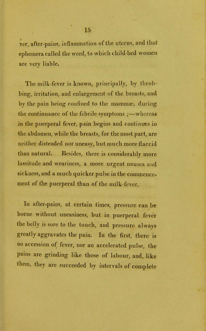 TCfj after-pains, inflammation of the uterus, and that ephemera called the weed, to which child-bed women are Tery liable. The milk-fever is known, principally, by throb- bing, irritation, and enlargement of the breasts, and by the pain being confined to the mammje, during the continuance of the febrile symptoms ;—wherea* in the puerperal fever, pain begins and continues in the abdomen, while the breasts, for the most part, are neither distended nor uneasy, but much more flaccid than natural. Besides, there is considerably more lassitude and weariness, a more urgent nausea and sickness, and a much quicker pulse in the commence- ment of the puerperal than of the milk-fever. In after-pains, at certain times, pressure can be borne without uneasiness, but in puerperal fever the belly is sore to the touch, and pressure always greatly aggravates the pain. In the first, there is no accession of fever, nor an accelerated pulse, the pains are grinding like those of labour, and, like them, they are succeeded by intervals of complete