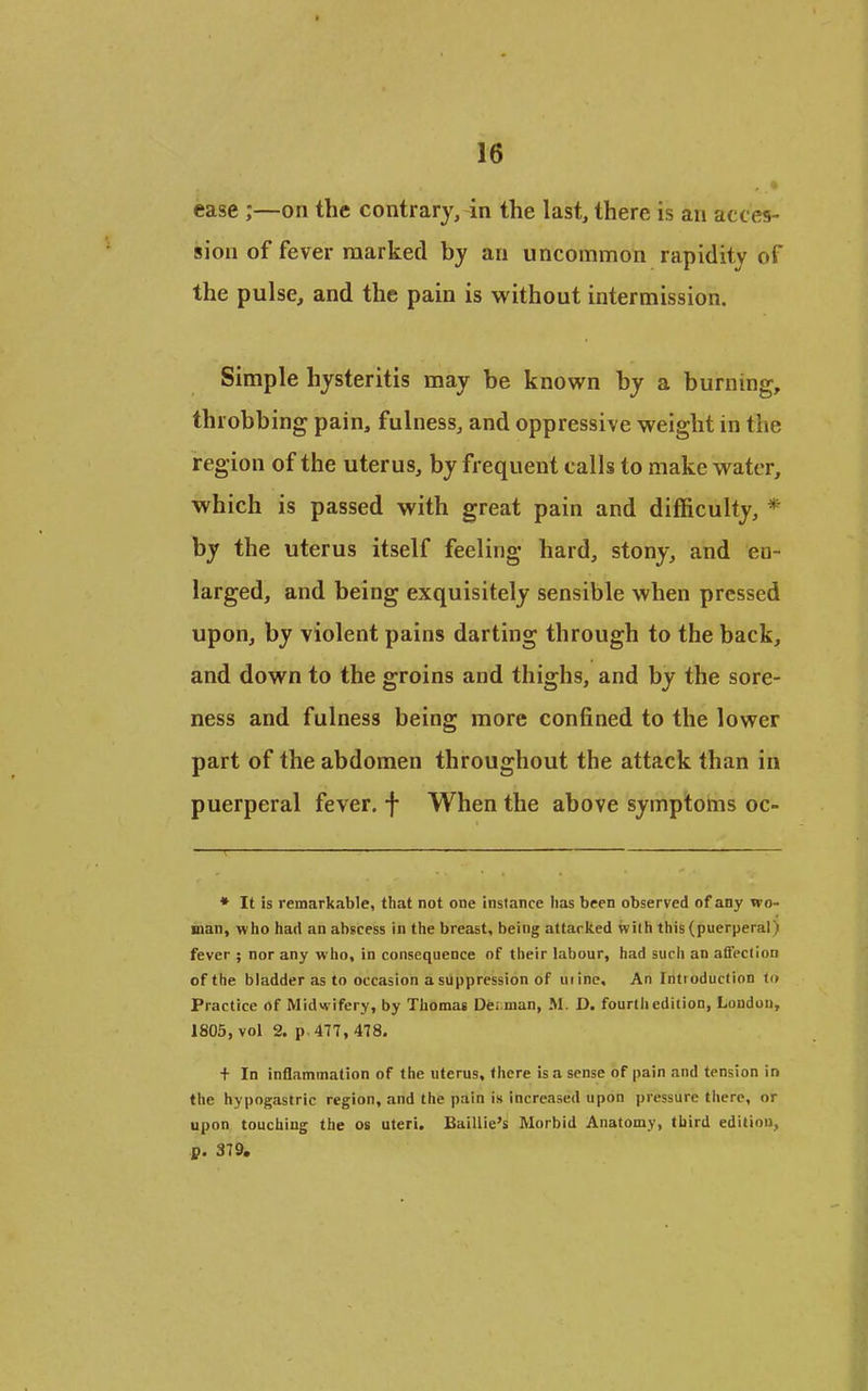ease ;—on the contrary, in the last, there is an acces- sion of fever marked by an uncommon rapidity of the pulse, and the pain is without intermission. Simple hysteritis may be known by a burning, throbbing pain, fulness, and oppressive weight in the region of the uterus, by frequent calls to make water, which is passed with great pain and difficulty, * by the uterus itself feeling hard, stony, and en- larged, and being exquisitely sensible when pressed upon, by violent pains darting through to the back, and down to the groins and thighs, and by the sore- ness and fulness being more confined to the lower part of the abdomen throughout the attack than in puerperal fever, f When the above symptoms oc- ♦ It is remarkable, that not one instance lias been observed of any wo- man, who had an abscess in the breast, being attacked with this (puerperal) fever ; nor any who, in consequence of their labour, had such an affection of the bladder as to occasion a suppression of uiine. An Introduction in Practice of Midwifery, by Thomas Dei man, M. D. fourth edition, London, 1805, vol 2. p-477, 478. t In inflammation of the uterus, there is a sense of pain and tension in the hypogastric region, and the pain is increased upon pressure there, or upon touching the os uteri. Baillie's Morbid Anatomy, third edition, p. 379.