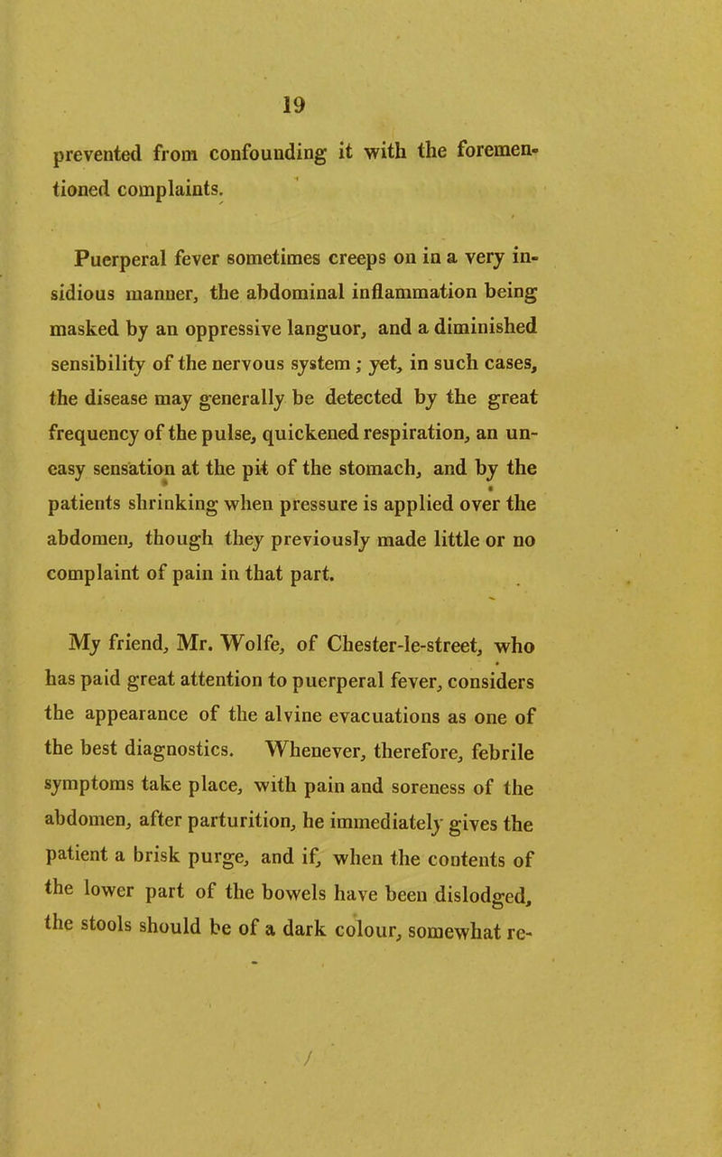 prevented from confounding it with the foremen- tioned complaints. Puerperal fever sometimes creeps on in a very in- sidious manner, the abdominal inflammation being masked by an oppressive languor, and a diminished sensibility of the nervous system; yet, in such cases, the disease may generally be detected by the great frequency of the pulse, quickened respiration, an un- easy sensation at the pit of the stomach, and by the * • patients shrinking when pressure is applied over the abdomen, though they previously made little or no complaint of pain in that part. My friend, Mr. Wolfe, of Chester-le-street, who has paid great attention to puerperal fever, considers the appearance of the alvine evacuations as one of the best diagnostics. Whenever, therefore, febrile symptoms take place, with pain and soreness of the abdomen, after parturition, he immediately gives the patient a brisk purge, and if, when the contents of the lower part of the bowels have been dislodged the stools should be of a dark colour, somewhat re- /