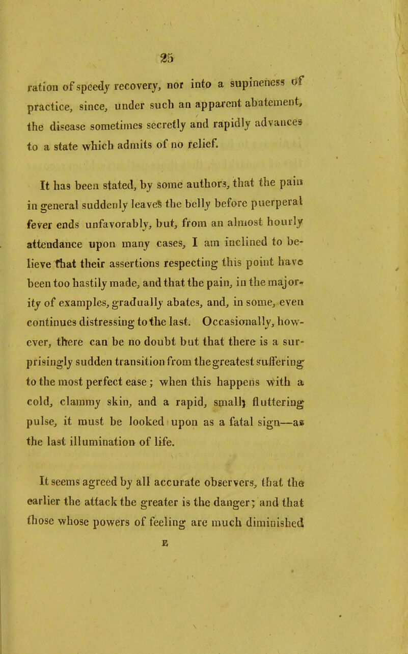 ^5 ration of speedy recovery, nor into a supineness df practice, since, under such an apparent abatement, the disease sometimes secretly and rapidly advances to a state which admits of no relief. It has been stated, by some authors, that the pain in general suddenly leaves the belly before puerperal fever ends unfavorably, but, from an almost hourly attendance upon many cases, I ara inclined to be- lieve that their assertions respecting this point have been too hastily made, and that the pain, in the major- ity of examples, gradually abates, and, in some, even continues distressing to the last. Occasionally, how- ever, there can be no doubt but that there is a sur- prisingly sudden transition from the greatest suffering to the most perfect ease; when this happens y^ith a cold, clammy skin, and a rapid, small) fluttering pulse, it must be looked upon as a fatal sign^—as the last illumination of life. It seems agreed by all accurate observers, that the earlier the attack the greater is the danger; and that th ose whose powers of feeling are much diminished