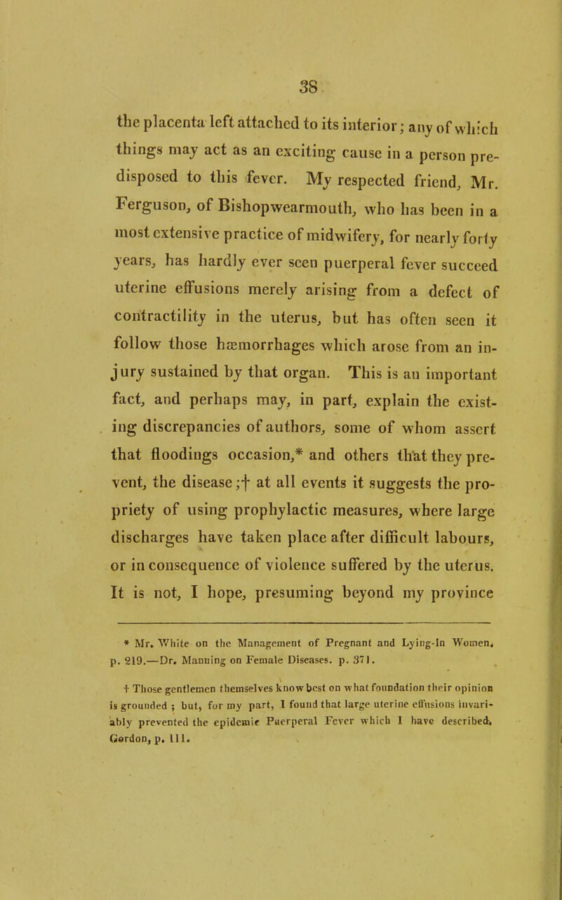 38 the placenta left attached to its interior; any of which things may act as an exciting cause in a person pre- disposed to this fever. My respected friend, Mr. Ferguson, of Bishopwearmouth, who has been in a most extensive practice of midwifery, for nearly forty years, has hardly ever seen puerperal fever succeed uterine effusions merely arising from a defect of contractility in the uterus, but has often seen it follow those hcemorrhages which arose from an in- jury sustained by that organ. This is an important fact, and perhaps may, in part, explain the exist- ing discrepancies of authors, some of whom assert that floodings occasion,* and others that they pre- vent, the disease ;f at all events it suggests the pro- priety of using prophylactic measures, where large discharges have taken place after difficult labours, or in consequence of violence suffered by the uterus. It is not, I hope, presuming beyond my province * Mr. White on the Management of Pregnant and Lying-in Women, p. 219,—Dr. Manning on Female Diseases, p. 371. + Those gentlemen themselves know best on what foundation their opinion is grounded ; but, for my part, 1 found that large uterine cflusions invari- ably prevented the epidemic Puerperal Fever which I have described.
