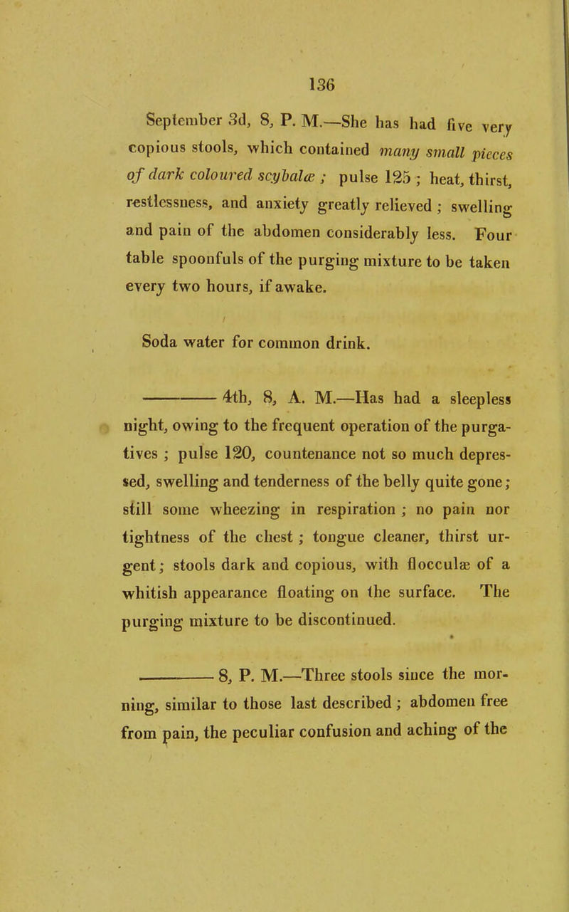 September 3d, 8, P. M.—She has had five very copious stools, which contained many small pieces of dark coloured scyhalce ; pulse 125 ; heat, thirst, restlessness, and anxiety greatly relieved ; swelling and pain of the abdomen considerably less. Four table spoonfuls of the purging mixture to be taken every two hours, if awake. Soda water for common drink. 4th, 8, A. M.—Has had a sleepless night, owing to the frequent operation of the purga- tives ; pulse 120, countenance not so much depres- sed, swelling and tenderness of the belly quite gone ; still some wheezing in respiration ; no pain nor tightness of the chest; tongue cleaner, thirst ur- gent; stools dark and copious, with flocculae of a whitish appearance floating on the surface. The purging mixture to be discontinued. 8, P. M.—Three stools since the mor- ning, similar to those last described ; abdomen free from pain, the peculiar confusion and aching of the
