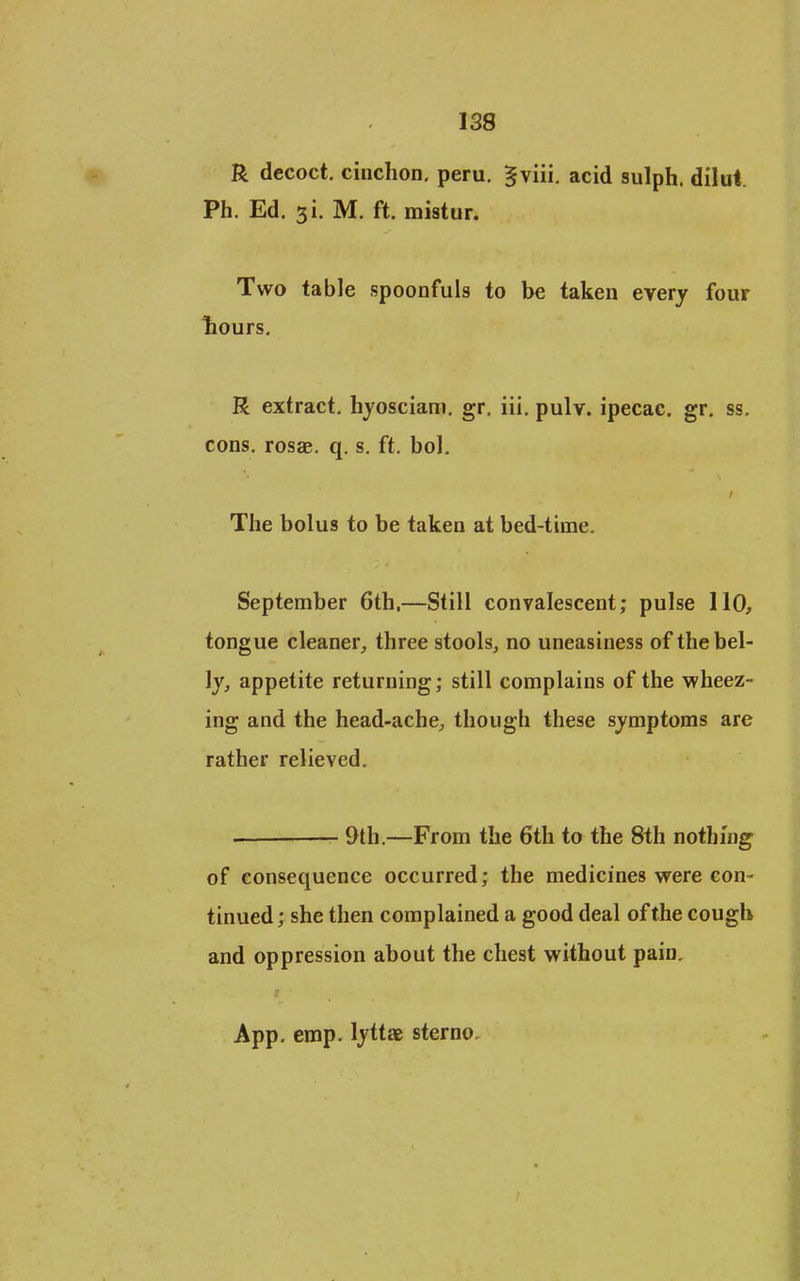 R decoct, cinchon. peru. ^viii. acid sulph. dilut. Ph. Ed. 3i. M. ft. mistur. Two table spoonfuls to be taken every four liours. R extract, hyosciam. gr. iii. pulv. ipecac, gr. ss. cons, rosae. q. s. ft, bol. The bolus to be taken at bed-time. September 6th,—Still convalescent; pulse 110, tongue cleaner^ three stools, no uneasiness of the bel- ly, appetite returning; still complains of the M'heez- ing and the head-ache, though these symptoms are rather relieved, 9th.—From the 6th to the 8th nothing of consequence occurred; the medicines were con- tinued; she then complained a good deal of the cough and oppression about the chest without pain, App. emp. lyttae sterno.