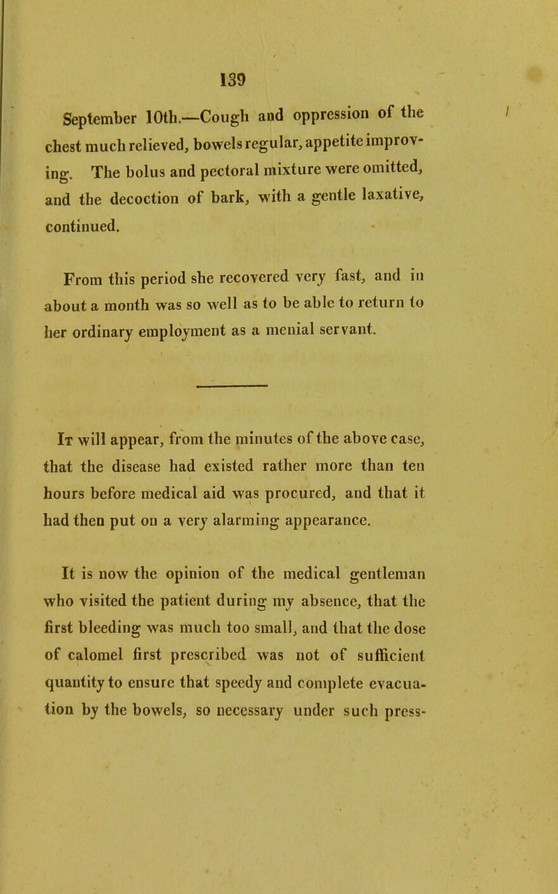 September 10th.—Cough aud oppression of the chest much relieved, bowels regular, appetite improv- ing. The bolus and pectoral mixture were omitted, and the decoction of bark, with a gentle laxative, continued. From this period she recovered very fast, and in about a month was so well as to be able to return to her ordinary employment as a menial servant. It will appear, from the minutes of the above case, that the disease had existed rather more than ten hours before medical aid was procured, and that it had then put on a very alarming appearance. It is now the opinion of the medical gentleman who visited the patient during my absence, that the first bleeding was much too small, and that the dose of calomel first prescribed was not of sufficient quantity to ensure that speedy and complete evacua- tion by the bowels, so necessary under such press-