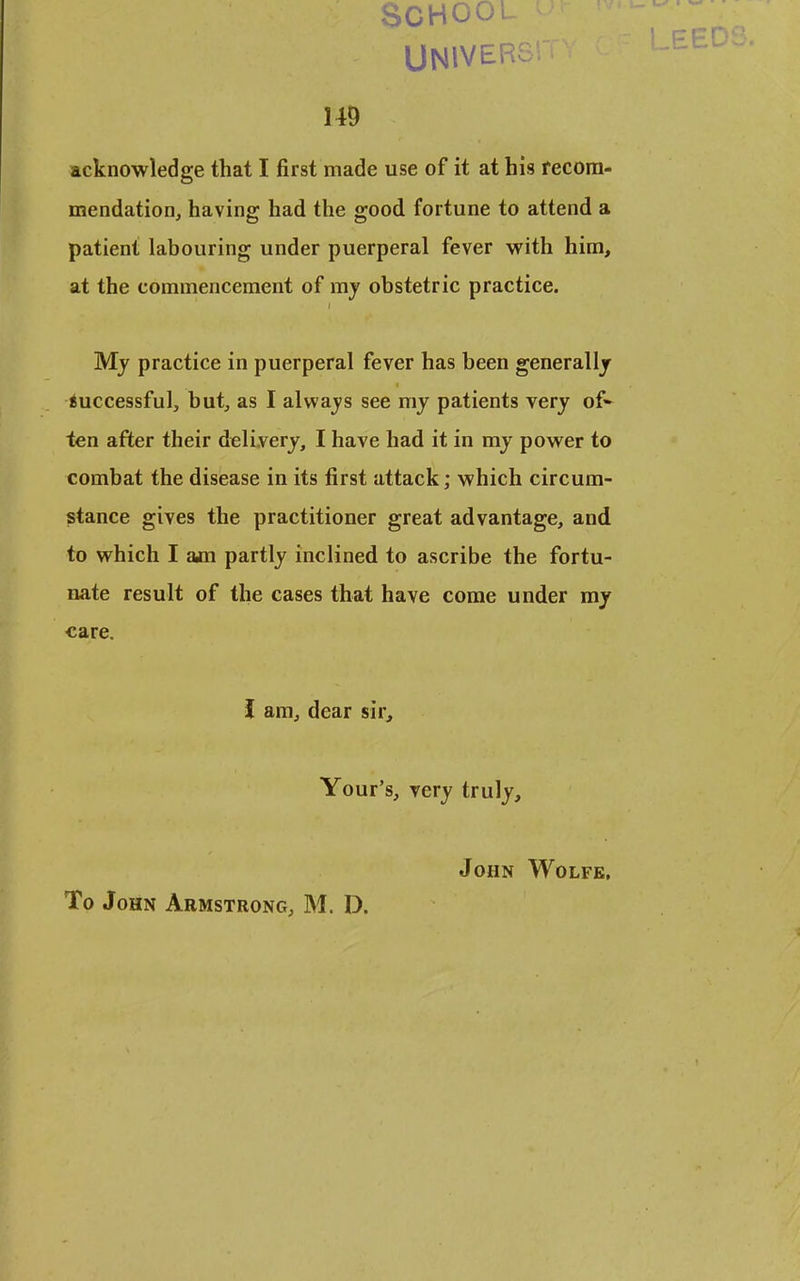 SCHOOL UNiVERsr m acknowledge that I first made use of it at his recom- mendation, having had the good fortune to attend a patient labouring under puerperal fever with him, at the commencement of my obstetric practice. My practice in puerperal fever has been generally iuccessful, but, as I always see my patients very of- ten after their delivery, I have had it in my power to combat the disease in its first attack; which circum- stance gives the practitioner great advantage, and to which I am partly inclined to ascribe the fortu- nate result of the cases that have come under my care. J am, dear sir, Your's, very truly, John Wolfe, To John Armstrong, M. D.