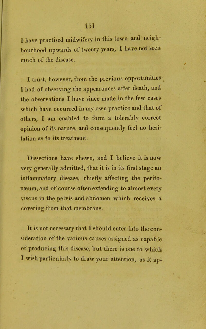 1 have practised midwifery in this town and neigh- bourhood upwards of twenty years, I have not seen much of the disease. I trust, however, from the previous opportunities I had of observing the appearances after death, and the observations I have since made in the few cases which have occurred in my own practice and that of others, I am enabled to form a tolerably correct opinion of its nature, and consequently feel no hesi- tation as to its treatment. Dissections have shewn, and I believe it is now very generally admitted, that it is in its first stage an inflammatory disease, chiefly alSecting the perito- naeum, and of course often extending to almost every viscus in the pelvis and abdomen which receives a covering from that membrane. It is not necessary that I should enter into the con- sideration of the various causes assigned as capable of producing this disease, but there is one to which I wish particularly to draw your attention, as it ap-